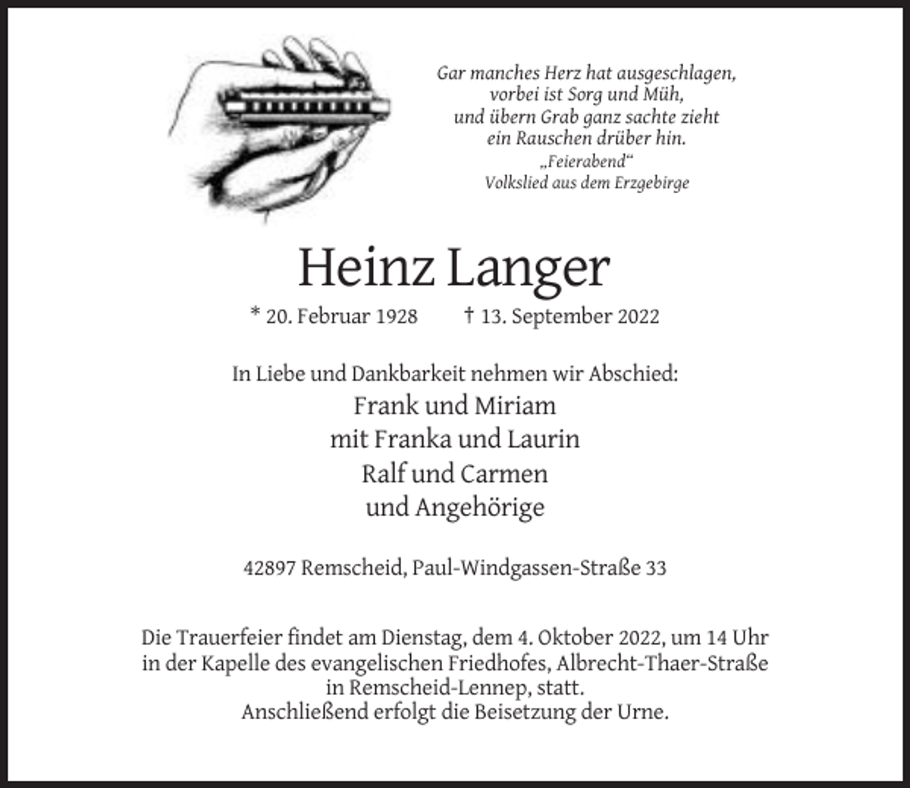 <p>Gar manches Herz hat ausgeschlagen,<br />vorbei ist Sorg und Müh,<br />und übern Grab ganz sachte zieht<br />ein Rauschen drüber hin.<br />„Feierabend“<br />Volkslied aus dem Erzgebirge</p><p>Heinz Langer<br />* 20. Februar 1928</p><p>† 13. September 2022</p><p>In Liebe und Dankbarkeit nehmen wir Abschied:</p><p>Frank und Miriam<br />mit Franka und Laurin<br />Ralf und Carmen<br />und Angehörige<br />42897 Remscheid, Paul-Windgassen-Straße 33</p><p>Die Trauerfeier findet am Dienstag, dem 4. Oktober 2022, um 14 Uhr<br />in der Kapelle des evangelischen Friedhofes, Albrecht-Thaer-Straße<br />in Remscheid-Lennep, statt.<br />Anschließend erfolgt die Beisetzung der Urne.</p>