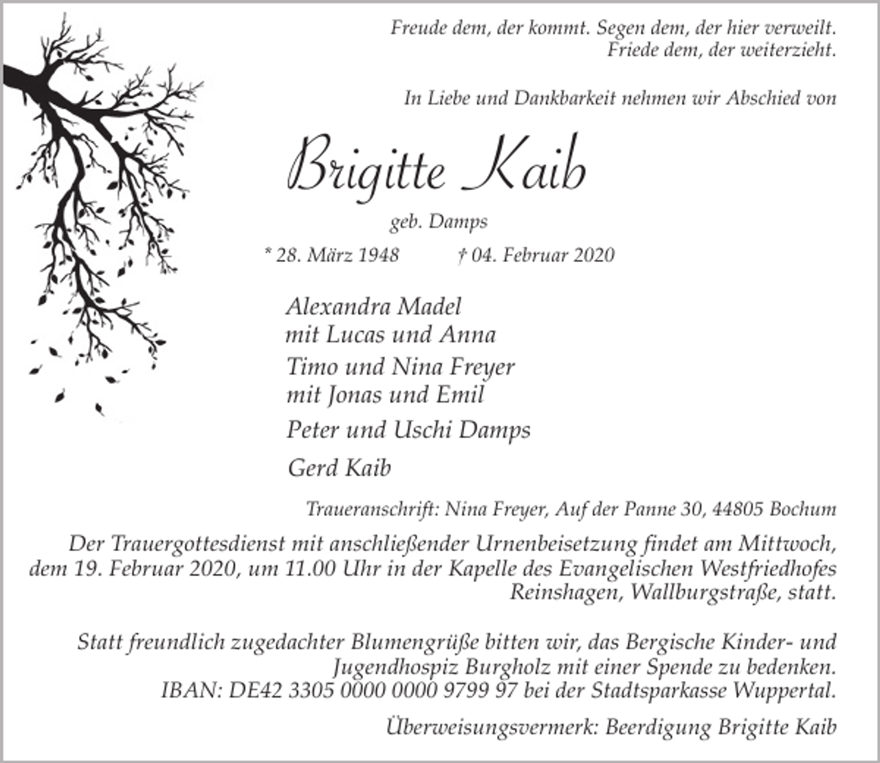 <p>Freude dem, der kommt. Segen dem, der hier verweilt.<br />Friede dem, der weiterzieht.<br />In Liebe und Dankbarkeit nehmen wir Abschied von</p><p>Brigitte Kaib<br />geb. Damps</p><p>* 28. März 1948</p><p>† 04. Februar 2020</p><p>Alexandra Madel<br />mit Lucas und Anna<br />Timo und Nina Freyer<br />mit Jonas und Emil<br />Peter und Uschi Damps<br />Gerd Kaib<br />Traueranschrift: Nina Freyer, Auf der Panne 30, 44805 Bochum</p><p>Der Trauergottesdienst mit anschließender Urnenbeisetzung findet am Mittwoch,<br />dem 19. Februar 2020, um 11.00 Uhr in der Kapelle des Evangelischen Westfriedhofes<br />Reinshagen, Wallburgstraße, statt.<br />Statt freundlich zugedachter Blumengrüße bitten wir, das Bergische Kinder- und<br />Jugendhospiz Burgholz mit einer Spende zu bedenken.<br />IBAN: DE42 3305 9797 bei der Stadtsparkasse Wuppertal.<br />Überweisungsvermerk: Beerdigung Brigitte Kaib</p>