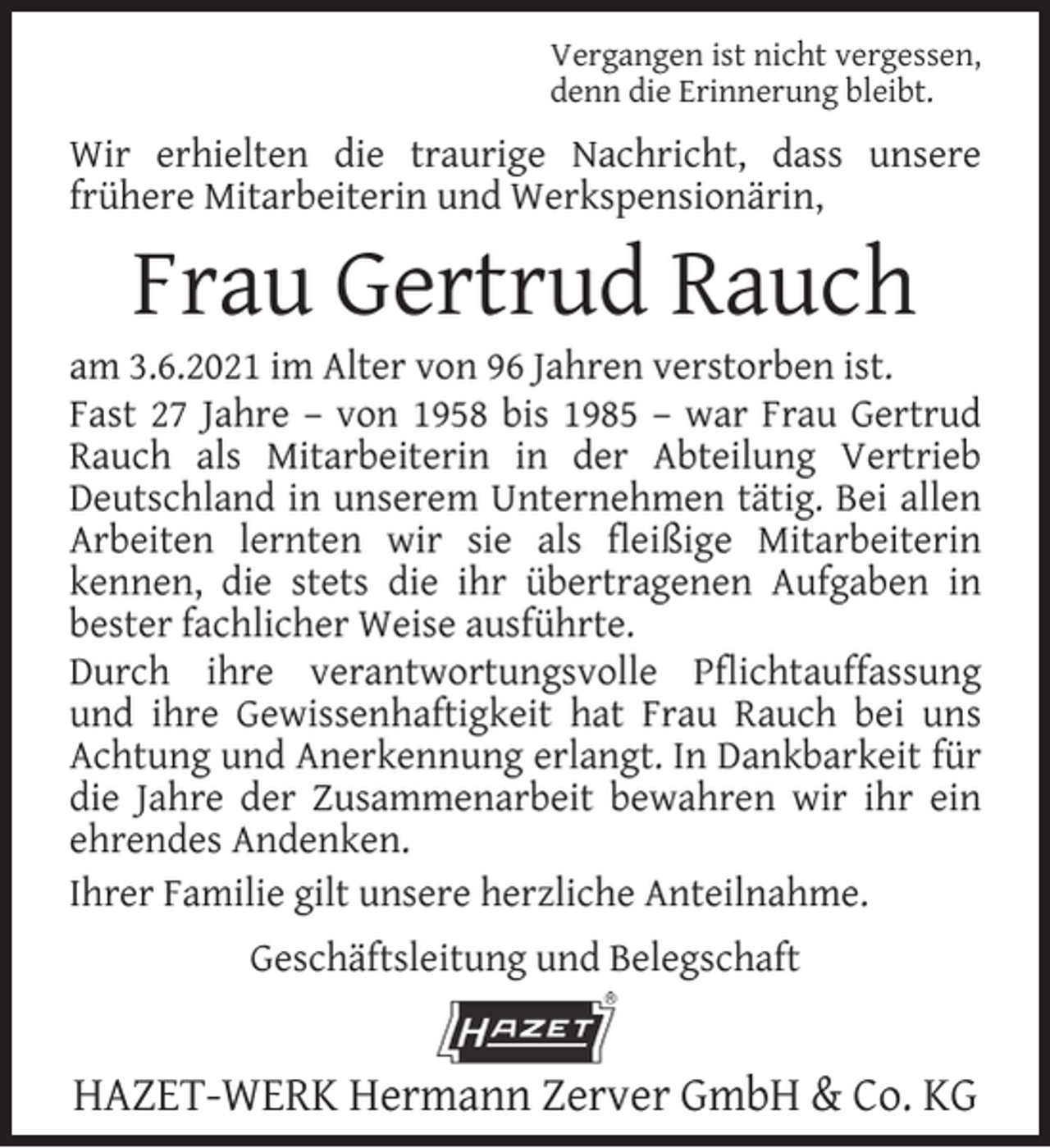 <p>Vergangen ist nicht vergessen,<br />denn die Erinnerung bleibt.</p><p>Wir erhielten die traurige Nachricht, dass unsere<br />frühere Mitarbeiterin und Werkspensionärin,</p><p>Frau Gertrud Rauch</p><p>am 3.6.2021 im Alter von 96 Jahren verstorben ist.<br />Fast 27 Jahre – von 1958 bis 1985 – war Frau Gertrud<br />Rauch als Mitarbeiterin in der Abteilung Vertrieb<br />Deutschland in unserem Unternehmen tätig. Bei allen<br />Arbeiten lernten wir sie als ﬂeißige Mitarbeiterin<br />kennen, die stets die ihr übertragenen Aufgaben in<br />bester fachlicher Weise ausführte.<br />Durch ihre verantwortungsvolle Pﬂichtauffassung<br />und ihre Gewissenhaftigkeit hat Frau Rauch bei uns<br />Achtung und Anerkennung erlangt. In Dankbarkeit für<br />die Jahre der Zusammenarbeit bewahren wir ihr ein<br />ehrendes Andenken.<br />Ihrer Familie gilt unsere herzliche Anteilnahme.<br />Geschäftsleitung und Belegschaft</p><p>HAZET-WERK Hermann Zerver GmbH &amp; Co. KG</p>