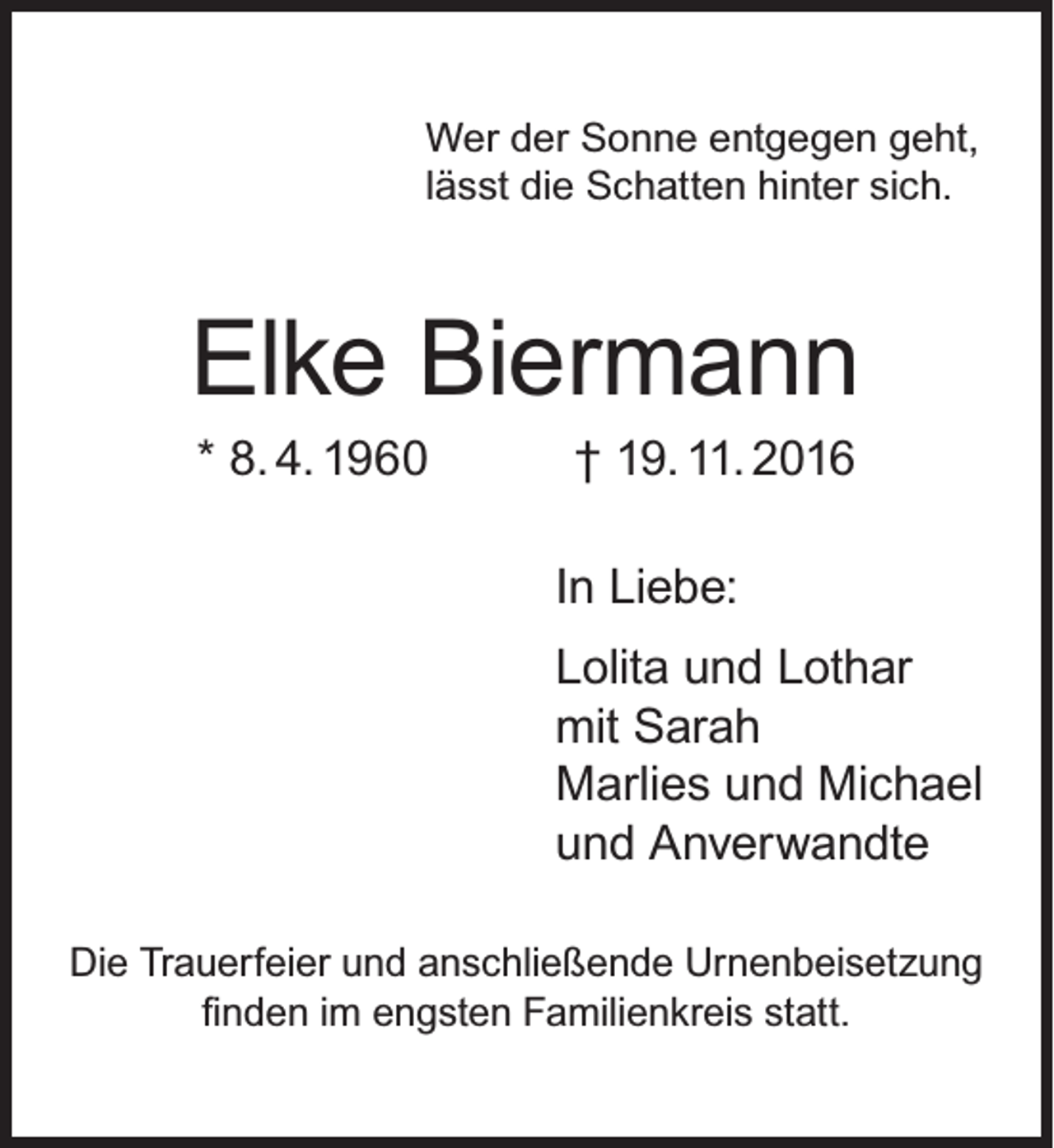 <p>Wer der Sonne entgegen geht,<br />lässt die Schatten hinter sich.</p><p>Elke Biermann<br />* 8. 4. 1960</p><p>† 19. 11. 2016</p><p>In Liebe:<br />Lolita und Lothar<br />mit Sarah<br />Marlies und Michael<br />und Anverwandte<br />Die Trauerfeier und anschließende Urnenbeisetzung<br />finden im engsten Familienkreis statt.</p>