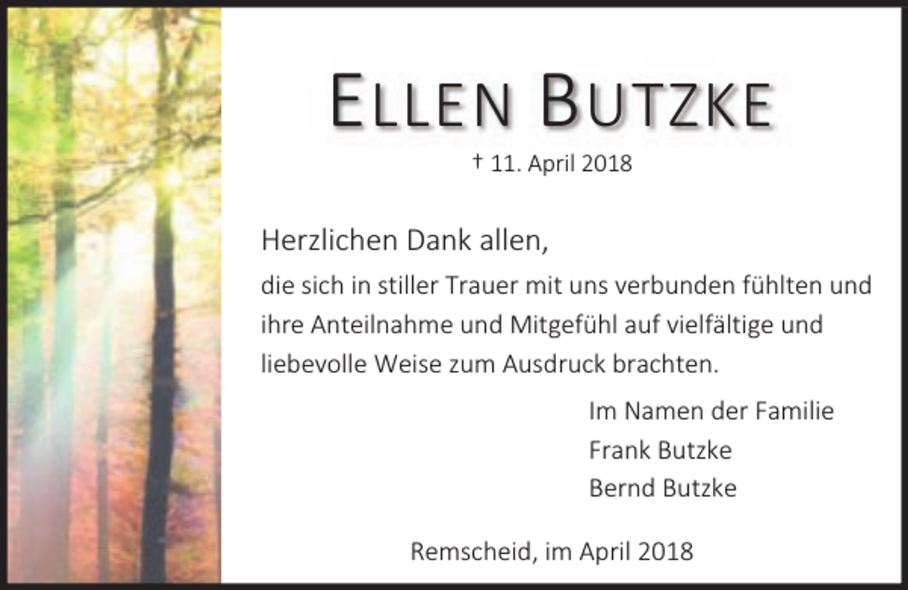 <p>E LLEN B UTZKE<br />† 11. April 2018</p><p>Herzlichen Dank allen,<br />die sich in stiller Trauer mit uns verbunden fühlten und<br />ihre Anteilnahme und Mitgefühl auf vielfältige und<br />liebevolle Weise zum Ausdruck brachten.<br />Im Namen der Familie<br />Frank Butzke<br />Bernd Butzke<br />Remscheid, im April 2018</p>
