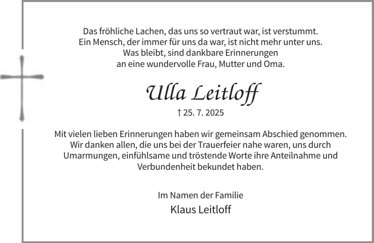 <p>Das fröhliche Lachen, das uns so vertraut war, ist verstummt.<br />Ein Mensch, der immer für uns da war, ist nicht mehr unter uns.<br />Was bleibt, sind dankbare Erinnerungen<br />an eine wundervolle Frau, Mutter und Oma.</p><p>Ulla Leitloff<br />† 25. 7. 2025<br />Mit vielen lieben Erinnerungen haben wir gemeinsam Abschied genommen.<br />Wir danken allen, die uns bei der Trauerfeier nahe waren, uns durch<br />Umarmungen, einfühlsame und tröstende Worte ihre Anteilnahme und<br />Verbundenheit bekundet haben.<br />Im Namen der Familie</p><p>Klaus Leitloff</p>