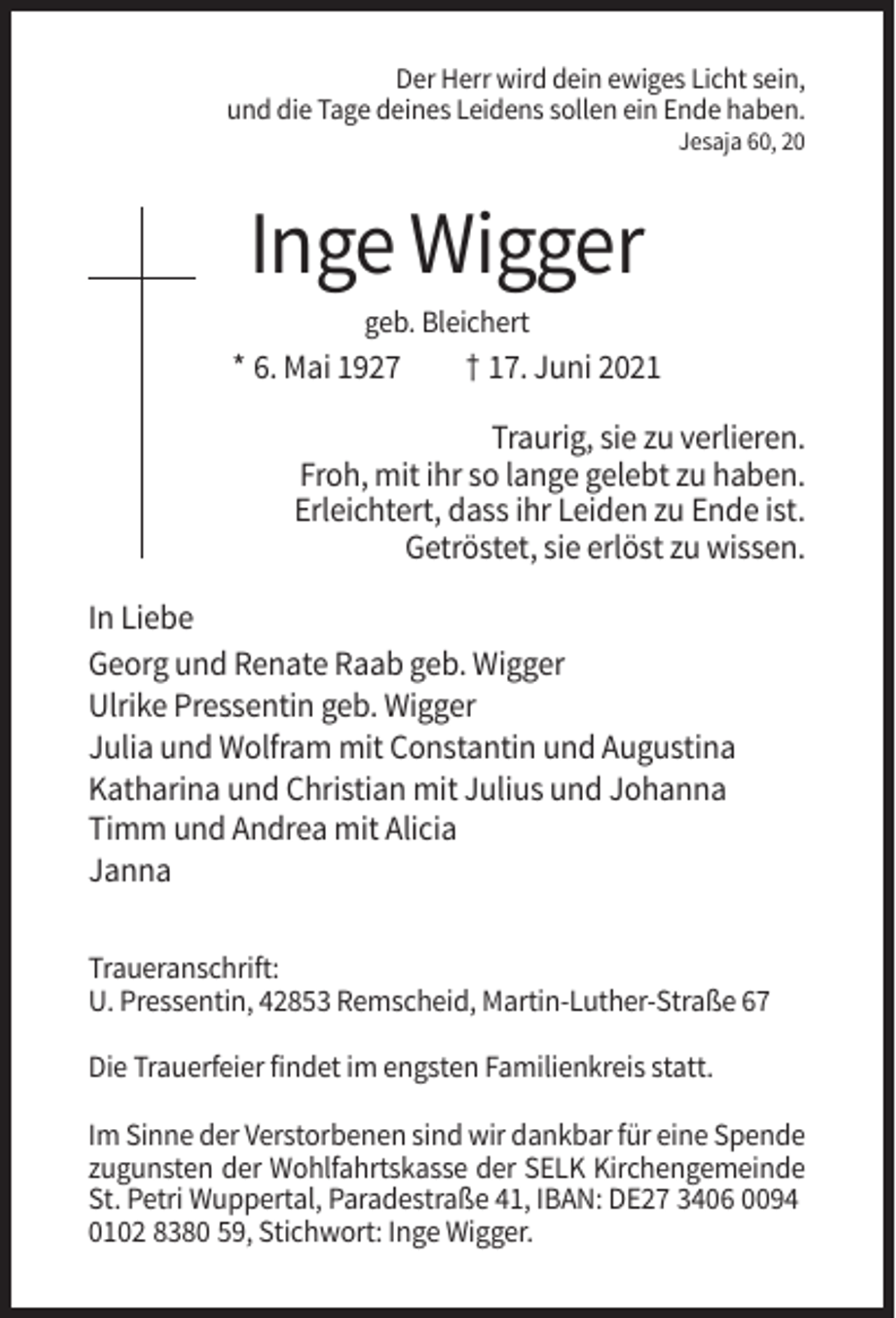 <p>Der Herr wird dein ewiges Licht sein,<br />und die Tage deines Leidens sollen ein Ende haben.<br />Jesaja 60, 20</p><p>Inge Wigger<br />geb. Bleichert</p><p>* 6. Mai 1927</p><p>† 17. Juni 2021</p><p>Traurig, sie zu verlieren.<br />Froh, mit ihr so lange gelebt zu haben.<br />Erleichtert, dass ihr Leiden zu Ende ist.<br />Getröstet, sie erlöst zu wissen.<br />In Liebe<br />Georg und Renate Raab geb. Wigger<br />Ulrike Pressentin geb. Wigger<br />Julia und Wolfram mit Constantin und Augustina<br />Katharina und Christian mit Julius und Johanna<br />Timm und Andrea mit Alicia<br />Janna<br />Traueranschrift:<br />U. Pressentin, 42853 Remscheid, Martin-Luther-Straße 67<br />Die Trauerfeier findet im engsten Familienkreis statt.<br />Im Sinne der Verstorbenen sind wir dankbar für eine Spende<br />zugunsten der Wohlfahrtskasse der SELK Kirchengemeinde<br />St. Petri Wuppertal, Paradestraße 41, IBAN: DE27 3406 0094<br />0102 8380 59, Stichwort: Inge Wigger.</p>
