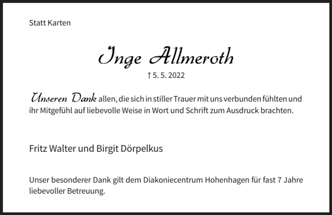 <p>Statt Karten</p><p>† 5. 5. 2022<br />allen, die sich in stiller Trauer mit uns verbunden fühlten und<br />ihr Mitgefühl auf liebevolle Weise in Wort und Schrift zum Ausdruck brachten.</p><p>Fritz Walter und Birgit Dörpelkus<br />Unser besonderer Dank gilt dem Diakoniecentrum Hohenhagen für fast 7 Jahre<br />liebevoller Betreuung.</p>