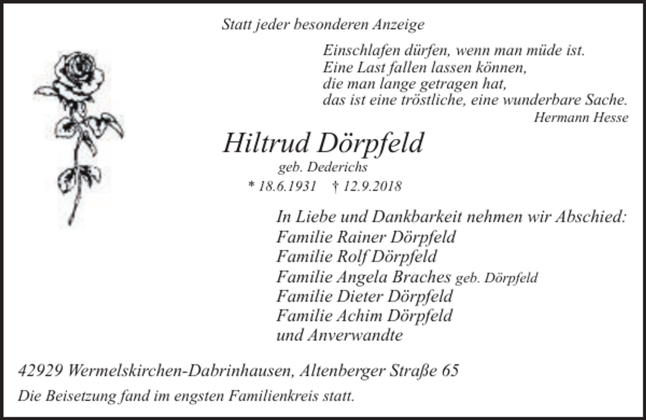 <p>Statt jeder besonderen Anzeige<br />Einschlafen dürfen, wenn man müde ist.<br />Eine Last fallen lassen können,<br />die man lange getragen hat,<br />das ist eine tröstliche, eine wunderbare Sache.</p><p>Hiltrud Dörpfeld</p><p>Hermann Hesse</p><p>geb. Dederichs<br />* 18.6.1931 † 12.9.2018</p><p>In Liebe und Dankbarkeit nehmen wir Abschied:<br />Familie Rainer Dörpfeld<br />Familie Rolf Dörpfeld<br />Familie Angela Braches geb. Dörpfeld<br />Familie Dieter Dörpfeld<br />Familie Achim Dörpfeld<br />und Anverwandte<br />42929 Wermelskirchen-Dabrinhausen, Altenberger Straße 65<br />Die Beisetzung fand im engsten Familienkreis statt.</p>