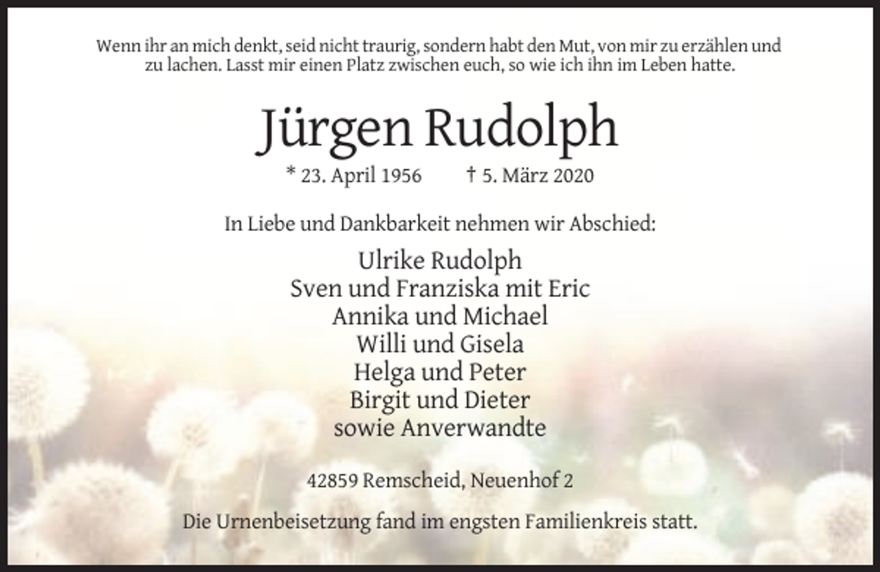 <p>Wenn ihr an mich denkt, seid nicht traurig, sondern habt den Mut, von mir zu erzählen und<br />zu lachen. Lasst mir einen Platz zwischen euch, so wie ich ihn im Leben hatte.</p><p>Jürgen Rudolph<br />* 23. April 1956</p><p>† 5. März 2020</p><p>In Liebe und Dankbarkeit nehmen wir Abschied:</p><p>Ulrike Rudolph<br />Sven und Franziska mit Eric<br />Annika und Michael<br />Willi und Gisela<br />Helga und Peter<br />Birgit und Dieter<br />sowie Anverwandte<br />42859 Remscheid, Neuenhof 2<br />Die Urnenbeisetzung fand im engsten Familienkreis statt.</p>