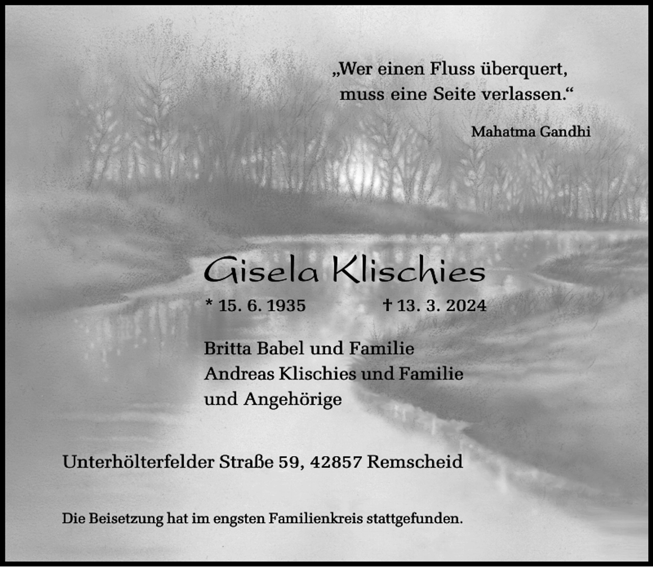 <p>„Wer einen Fluss überquert,<br />muss eine Seite verlassen.“<br />Mahatma Gandhi</p><p>Gisela Klischies<br />* 15. 6. 1935</p><p>† 13. 3. 2024</p><p>Britta Babel und Familie<br />Andreas Klischies und Familie<br />und Angehörige<br />Unterhölterfelder Straße 59, 42857 Remscheid<br />Die Beisetzung hat im engsten Familienkreis stattgefunden.</p>