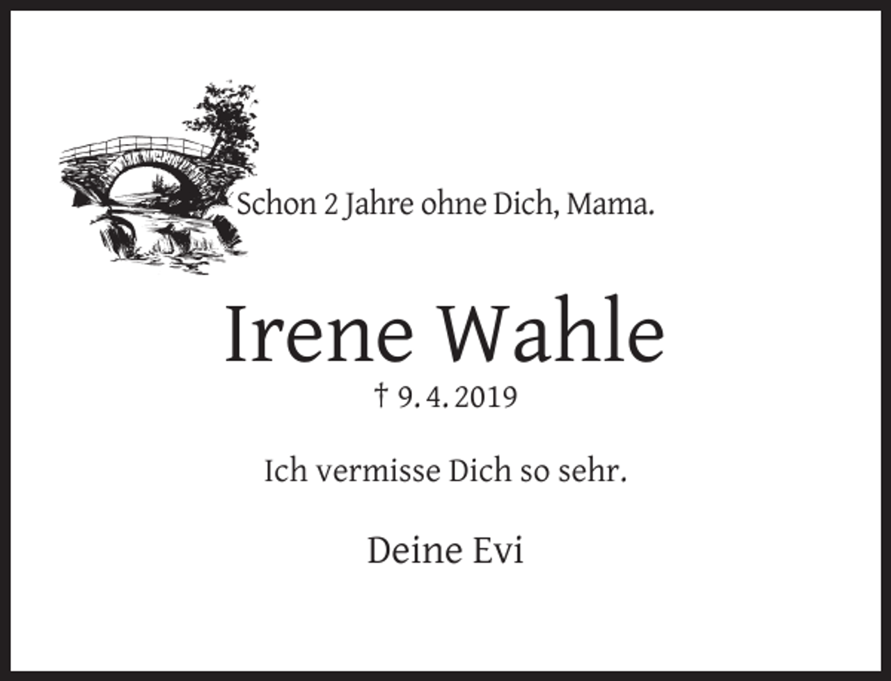 <p>Schon 2 Jahre ohne Dich, Mama.</p><p>Irene Wahle<br />† 9. 4. 2019</p><p>Ich vermisse Dich so sehr.</p><p>Deine Evi</p>