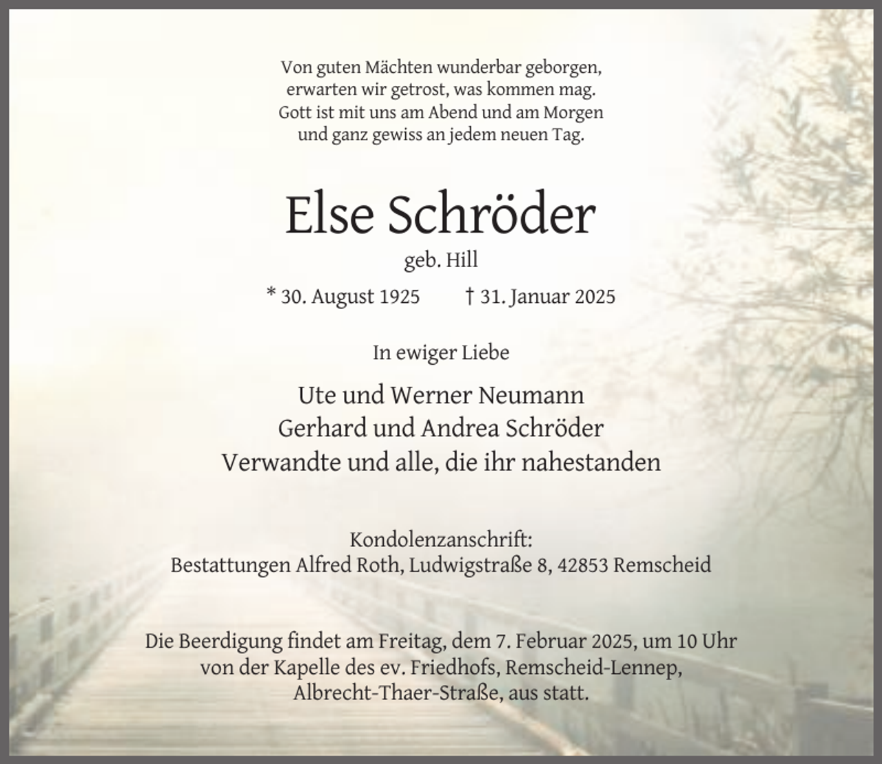 <p>Von guten Mächten wunderbar geborgen,<br />erwarten wir getrost, was kommen mag.<br />Gott ist mit uns am Abend und am Morgen<br />und ganz gewiss an jedem neuen Tag.</p><p>Else Schröder<br />geb. Hill<br />* 30. August 1925</p><p>† 31. Januar 2025</p><p>In ewiger Liebe</p><p>Ute und Werner Neumann<br />Gerhard und Andrea Schröder<br />Verwandte und alle, die ihr nahestanden<br />Kondolenzanschrift:<br />Bestattungen Alfred Roth, Ludwigstraße 8, 42853 Remscheid</p><p>Die Beerdigung findet am Freitag, dem 7. Februar 2025, um 10 Uhr<br />von der Kapelle des ev. Friedhofs, Remscheid-Lennep,<br />Albrecht-Thaer-Straße, aus statt.</p>