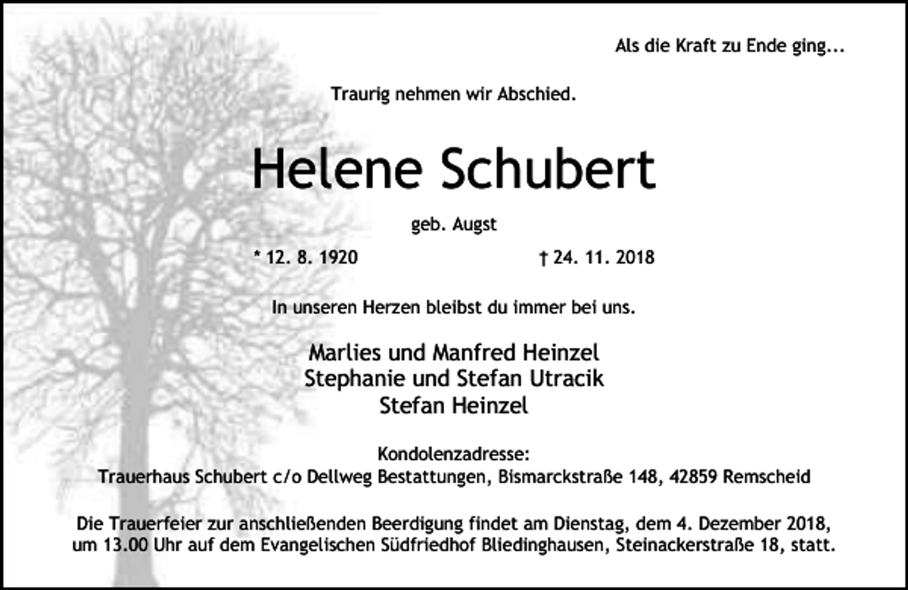 <p>Als die Kraft zu Ende ging...<br />Traurig nehmen wir Abschied.</p><p>Helene Schubert<br />geb. Augst<br />* 12. 8. 1920</p><p>† 24. 11. 2018</p><p>In unseren Herzen bleibst du immer bei uns.</p><p>Marlies und Manfred Heinzel<br />Stephanie und Stefan Utracik<br />Stefan Heinzel<br />Kondolenzadresse:<br />Trauerhaus Schubert c/o Dellweg Bestattungen, Bismarckstraße 148, 42859 Remscheid<br />Die Trauerfeier zur anschließenden Beerdigung findet am Dienstag, dem 4. Dezember 2018,<br />um 13.00 Uhr auf dem Evangelischen Südfriedhof Bliedinghausen, Steinackerstraße 18, statt.</p>