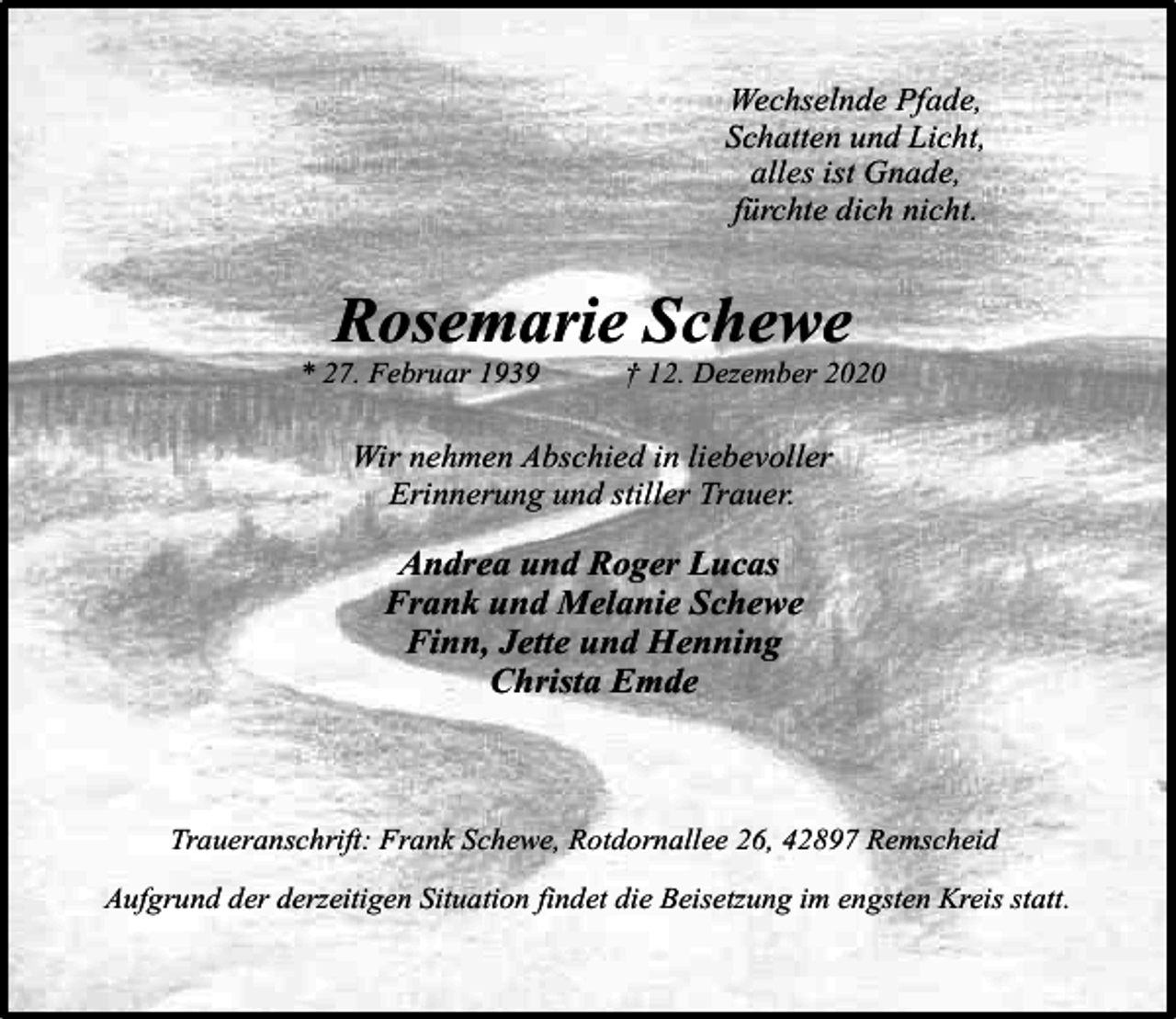 <p>Wechselnde Pfade,<br />Schatten und Licht,<br />alles ist Gnade,<br />fürchte dich nicht.</p><p>Rosemarie Schewe</p><p>* 27. Februar 1939</p><p>† 12. Dezember 2020</p><p>Wir nehmen Abschied in liebevoller<br />Erinnerung und stiller Trauer.</p><p>Andrea und Roger Lucas<br />Frank und Melanie Schewe<br />Finn, Jette und Henning<br />Christa Emde</p><p>Traueranschrift: Frank Schewe, Rotdornallee 26, 42897 Remscheid<br />Aufgrund der derzeitigen Situation findet die Beisetzung im engsten Kreis statt.</p>