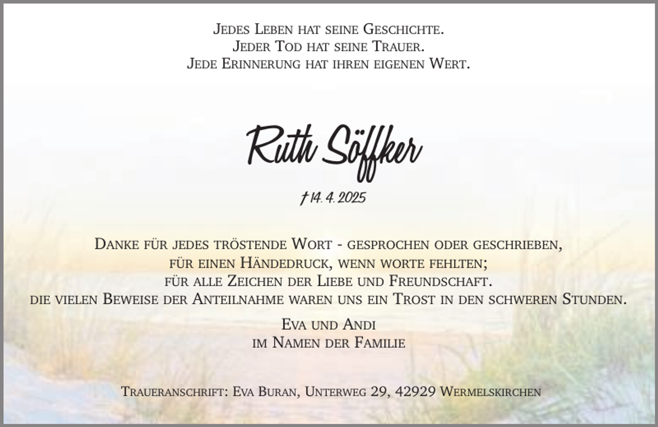 <p>JEDES LEBEN HAT SEINE GESCHICHTE.<br />JEDER TOD HAT SEINE TRAUER.<br />JEDE ERINNERUNG HAT IHREN EIGENEN WERT.</p><p>Ruth Söffker<br />† 14. 4. 2025<br />DANKE FÜR JEDES TRÖSTENDE WORT - GESPROCHEN ODER GESCHRIEBEN,<br />FÜR EINEN HÄNDEDRUCK, WENN WORTE FEHLTEN;<br />FÜR ALLE ZEICHEN DER LIEBE UND FREUNDSCHAFT.<br />DIE VIELEN BEWEISE DER ANTEILNAHME WAREN UNS EIN TROST IN DEN SCHWEREN STUNDEN.<br />IM</p><p>EVA UND ANDI<br />NAMEN DER FAMILIE</p><p>TRAUERANSCHRIFT: EVA BURAN, UNTERWEG 29, 42929 WERMELSKIRCHEN</p>
