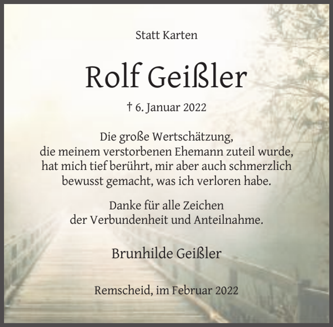 <p>Statt Karten</p><p>Rolf Geißler<br />† 6. Januar 2022<br />Die große Wertschätzung,<br />die meinem verstorbenen Ehemann zuteil wurde,<br />hat mich tief berührt, mir aber auch schmerzlich<br />bewusst gemacht, was ich verloren habe.<br />Danke für alle Zeichen<br />der Verbundenheit und Anteilnahme.</p><p>Brunhilde Geißler<br />Remscheid, im Februar 2022</p>