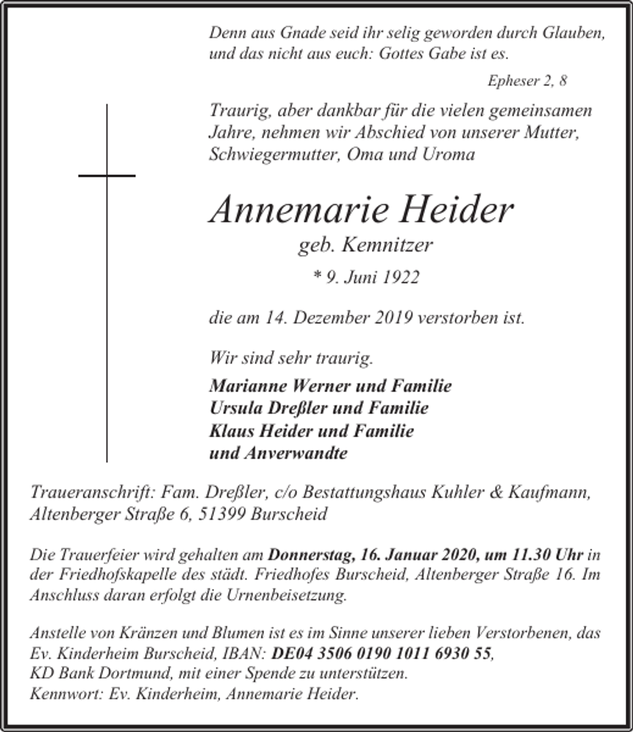 <p>Denn aus Gnade seid ihr selig geworden durch Glauben,<br />und das nicht aus euch: Gottes Gabe ist es.<br />Epheser 2, 8</p><p>Traurig, aber dankbar für die vielen gemeinsamen<br />Jahre, nehmen wir Abschied von unserer Mutter,<br />Schwiegermutter, Oma und Uroma</p><p>Annemarie Heider<br />geb. Kemnitzer<br />* 9. Juni 1922<br />die am 14. Dezember 2019 verstorben ist.<br />Wir sind sehr traurig.<br />Marianne Werner und Familie<br />Ursula Dreßler und Familie<br />Klaus Heider und Familie<br />und Anverwandte<br />Traueranschrift: Fam. Dreßler, c/o Bestattungshaus Kuhler &amp; Kaufmann,<br />Altenberger Straße 6, 51399 Burscheid<br />Die Trauerfeier wird gehalten am Donnerstag, 16. Januar 2020, um 11.30 Uhr in<br />der Friedhofskapelle des städt. Friedhofes Burscheid, Altenberger Straße 16. Im<br />Anschluss daran erfolgt die Urnenbeisetzung.<br />Anstelle von Kränzen und Blumen ist es im Sinne unserer lieben Verstorbenen, das<br />Ev. Kinderheim Burscheid, IBAN: DE04 3506 0190 1011 6930 55,<br />KD Bank Dortmund, mit einer Spende zu unterstützen.<br />Kennwort: Ev. Kinderheim, Annemarie Heider.</p>