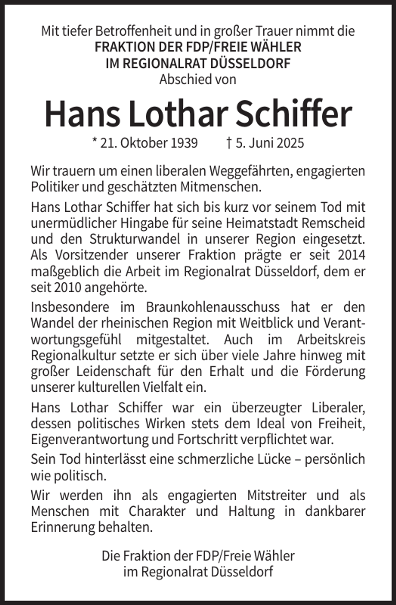 <p>Mit tiefer Betroffenheit und in großer Trauer nimmt die<br />FRAKTION DER FDP/FREIE WÄHLER<br />IM REGIONALRAT DÜSSELDORF<br />Abschied von</p><p>Hans Lothar Schiffer<br />* 21. Oktober 1939</p><p>† 5. Juni 2025</p><p>Wir trauern um einen liberalen Weggefährten, engagierten<br />Politiker und geschätzten Mitmenschen.<br />Hans Lothar Schiffer hat sich bis kurz vor seinem Tod mit<br />unermüdlicher Hingabe für seine Heimatstadt Remscheid<br />und den Strukturwandel in unserer Region eingesetzt.<br />Als Vorsitzender unserer Fraktion prägte er seit 2014<br />maßgeblich die Arbeit im Regionalrat Düsseldorf, dem er<br />seit 2010 angehörte.<br />Insbesondere im Braunkohlenausschuss hat er den<br />Wandel der rheinischen Region mit Weitblick und Verantwortungsgefühl mitgestaltet. Auch im Arbeitskreis<br />Regionalkultur setzte er sich über viele Jahre hinweg mit<br />großer Leidenschaft für den Erhalt und die Förderung<br />unserer kulturellen Vielfalt ein.<br />Hans Lothar Schiffer war ein überzeugter Liberaler,<br />dessen politisches Wirken stets dem Ideal von Freiheit,<br />Eigenverantwortung und Fortschritt verpflichtet war.<br />Sein Tod hinterlässt eine schmerzliche Lücke – persönlich<br />wie politisch.<br />Wir werden ihn als engagierten Mitstreiter und als<br />Menschen mit Charakter und Haltung in dankbarer<br />Erinnerung behalten.<br />Die Fraktion der FDP/Freie Wähler<br />im Regionalrat Düsseldorf</p>