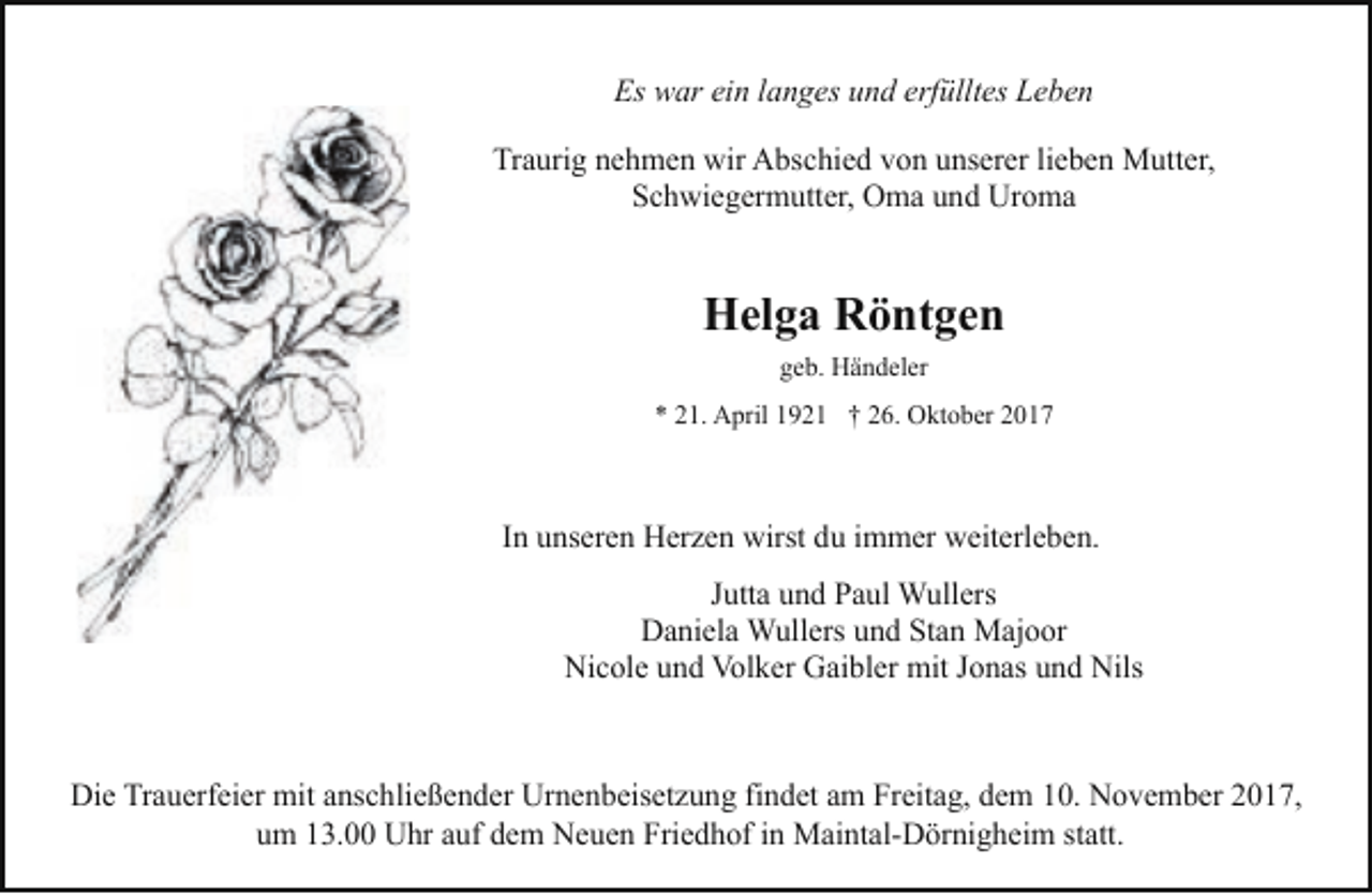 <p>Es war ein langes und erfülltes Leben<br />Traurig nehmen wir Abschied von unserer lieben Mutter,<br />Schwiegermutter, Oma und Uroma</p><p>Helga Röntgen<br />geb. Händeler<br />* 21. April 1921 † 26. Oktober 2017</p><p>In unseren Herzen wirst du immer weiterleben.<br />Jutta und Paul Wullers<br />Daniela Wullers und Stan Majoor<br />Nicole und Volker Gaibler mit Jonas und Nils</p><p>Die Trauerfeier mit anschließender Urnenbeisetzung findet am Freitag, dem 10. November 2017,<br />um 13.00 Uhr auf dem Neuen Friedhof in Maintal-Dörnigheim statt.</p>