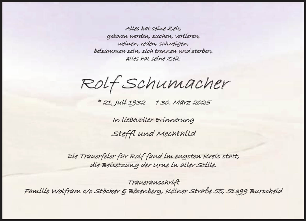 <p>Alles hat seine Zeit,<br />geboren werden, suchen, verlieren,<br />weinen, reden, schweigen,<br />beisammen sein, sich trennen und sterben,<br />alles hat seine Zeit.</p><p>Rolf Schumacher<br />* 21. Juli 1932</p><p>† 30. März 2025</p><p>In liebevoller Erinnerung</p><p>Steffi und Mechthild<br />Die Trauerfeier für Rolf fand im engsten Kreis statt,<br />die Beisetzung der Urne in aller Stille.</p><p>Traueranschrift<br />Familie Wolfram c/o Stöcker &amp; Bösenberg, Kölner Straße 55, 51399 Burscheid</p>