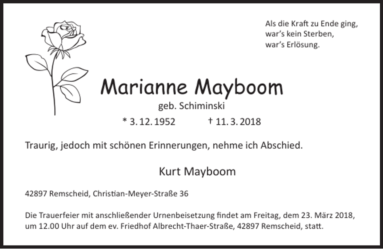 <p>Als die Kraft zu Ende ging,<br />war’s kein Sterben,<br />war’s Erlösung.</p><p>Marianne Mayboom<br />geb. Schiminski<br />* 3. 12. 1952<br />† 11. 3. 2018</p><p>Traurig, jedoch mit schönen Erinnerungen, nehme ich Abschied.</p><p>Kurt Mayboom<br />42897 Remscheid, Christian-Meyer-Straße 36<br />Die Trauerfeier mit anschließender Urnenbeisetzung findet am Freitag, dem 23. März 2018,<br />um 12.00 Uhr auf dem ev. Friedhof Albrecht-Thaer-Straße, 42897 Remscheid, statt.</p>
