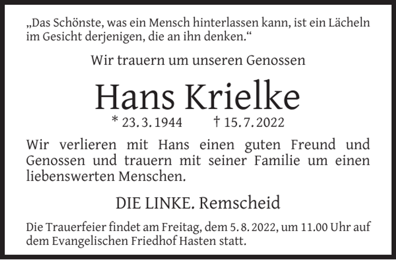<p>„Das Schönste, was ein Mensch hinterlassen kann, ist ein Lächeln<br />im Gesicht derjenigen, die an ihn denken.“</p><p>Wir trauern um unseren Genossen</p><p>Hans Krielke</p><p>* 23. 3. 1944<br />† 15. 7. 2022<br />Wir verlieren mit Hans einen guten Freund und<br />Genossen und trauern mit seiner Familie um einen<br />liebenswerten Menschen.</p><p>DIE LINKE. Remscheid<br />Die Trauerfeier ﬁndet am Freitag, dem 5. 8. 2022, um 11.00 Uhr auf<br />dem Evangelischen Friedhof Hasten statt.</p>