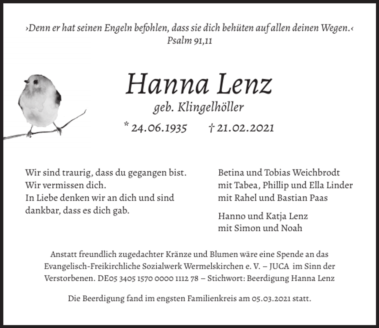 <p>›Denn er hat seinen Engeln befohlen, dass sie dich behüten auf allen deinen Wegen.‹<br />Psalm 91,11</p><p>Hanna Lenz<br />geb. Klingelhöller</p><p>* 24.06.1935<br />Wir sind traurig, dass du gegangen bist.<br />Wir vermissen dich.<br />In Liebe denken wir an dich und sind<br />dankbar, dass es dich gab.</p><p>† 21.02.2021<br />Betina und Tobias Weichbrodt<br />mit Tabea, Phillip und Ella Linder<br />mit Rahel und Bastian Paas<br />Hanno und Katja Lenz<br />mit Simon und Noah</p><p>Anstatt freundlich zugedachter Kränze und Blumen wäre eine Spende an das<br />Evangelisch-Freikirchliche Sozialwerk Wermelskirchen e. V. – JUCA im Sinn der<br />Verstorbenen. DE05 3405 157000 1112 78 – Stichwort: Beerdigung Hanna Lenz<br />Die Beerdigung fand im engsten Familienkreis am 05.03.2021 statt.</p>