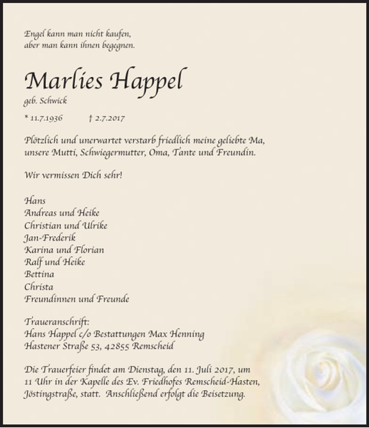 <p>Engel kann man nicht kaufen,<br />aber man kann ihnen begegnen.</p><p>Marlies Happel<br />geb. Schwick<br />* 11.7.1936</p><p>† 2.7.2017</p><p>Plötzlich und unerwartet verstarb friedlich meine geliebte Ma,<br />unsere Mutti, Schwiegermutter, Oma, Tante und Freundin.<br />Wir vermissen Dich sehr!<br />Hans<br />Andreas und Heike<br />Christian und Ulrike<br />Jan-Frederik<br />Karina und Florian<br />Ralf und Heike<br />Bettina<br />Christa<br />Freundinnen und Freunde<br />Traueranschrift:<br />Hans Happel c/o Bestattungen Max Henning<br />Hastener Straße 53, 42855 Remscheid<br />Die Trauerfeier findet am Dienstag, den 11. Juli 2017, um<br />11 Uhr in der Kapelle des Ev. Friedhofes Remscheid-Hasten,<br />Jöstingstraße, statt. Anschließend erfolgt die Beisetzung.</p>