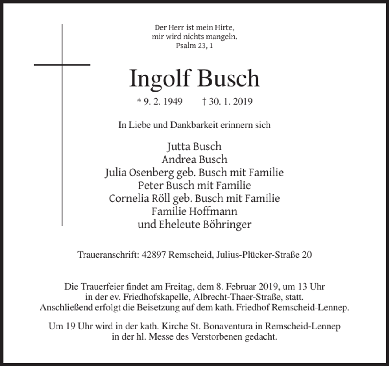 <p>Der Herr ist mein Hirte,<br />mir wird nichts mangeln.<br />Psalm 23, 1</p><p>Ingolf Busch<br />* 9. 2. 1949</p><p>† 30. 1. 2019</p><p>In Liebe und Dankbarkeit erinnern sich</p><p>Jutta Busch<br />Andrea Busch<br />Julia Osenberg geb. Busch mit Familie<br />Peter Busch mit Familie<br />Cornelia Röll geb. Busch mit Familie<br />Familie Hoffmann<br />und Eheleute Böhringer<br />Traueranschrift: 42897 Remscheid, Julius-Plücker-Straße 20<br />Die Trauerfeier findet am Freitag, dem 8. Februar 2019, um 13 Uhr<br />in der ev. Friedhofskapelle, Albrecht-Thaer-Straße, statt.<br />Anschließend erfolgt die Beisetzung auf dem kath. Friedhof Remscheid-Lennep.<br />Um 19 Uhr wird in der kath. Kirche St. Bonaventura in Remscheid-Lennep<br />in der hl. Messe des Verstorbenen gedacht.</p>