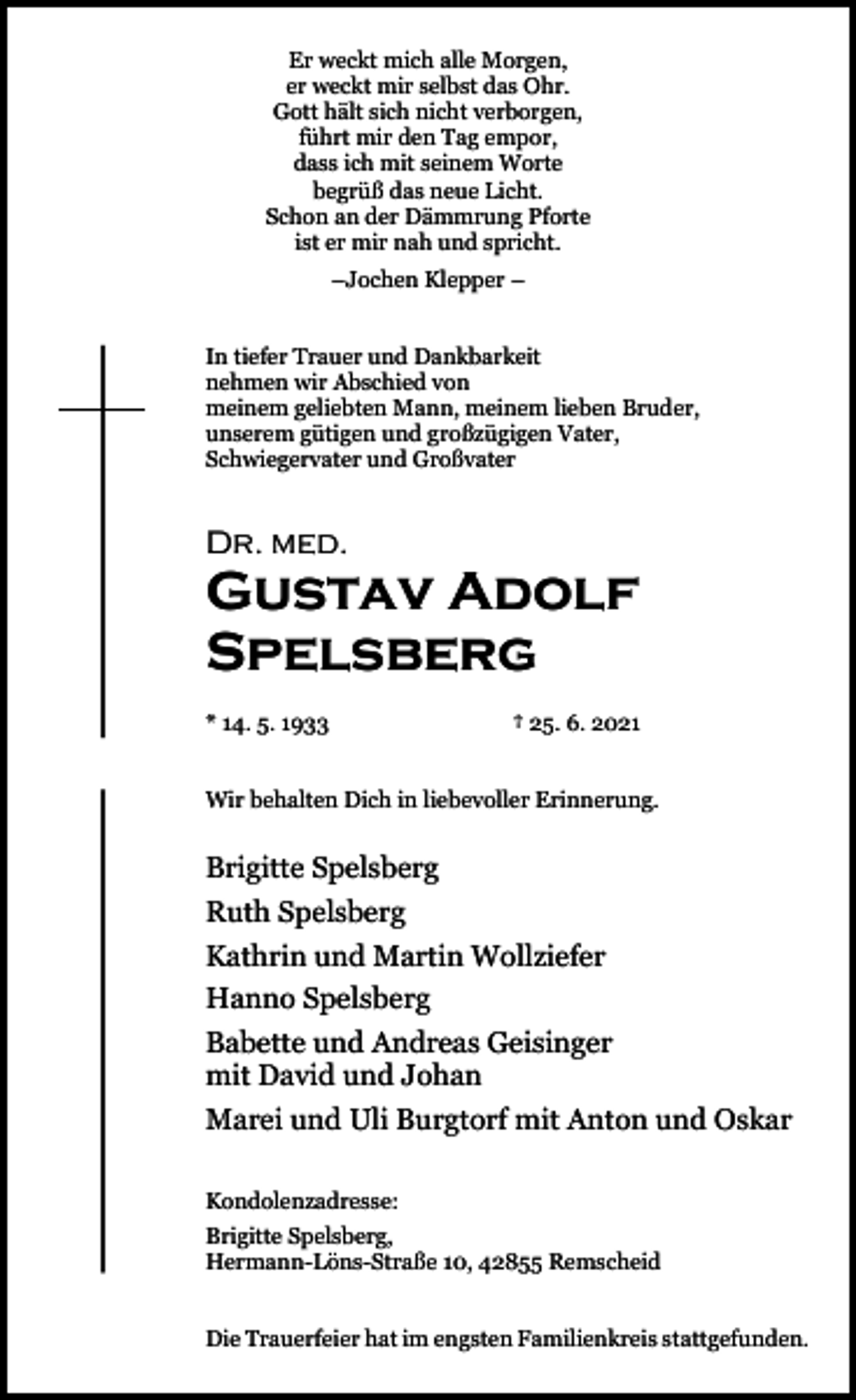 <p>Er weckt mich alle Morgen,<br />er weckt mir selbst das Ohr.<br />Gott hält sich nicht verborgen,<br />führt mir den Tag empor,<br />dass ich mit seinem Worte<br />begrüß das neue Licht.<br />Schon an der Dämmrung Pforte<br />ist er mir nah und spricht.<br />–Jochen Klepper –<br />In tiefer Trauer und Dankbarkeit<br />nehmen wir Abschied von<br />meinem geliebten Mann, meinem lieben Bruder,<br />unserem gütigen und großzügigen Vater,<br />Schwiegervater und Großvater</p><p>Dr. med.</p><p>Gustav Adolf<br />Spelsberg<br />* 14. 5. 1933</p><p>† 25. 6. 2021</p><p>Wir behalten Dich in liebevoller Erinnerung.</p><p>Brigitte Spelsberg<br />Ruth Spelsberg<br />Kathrin und Martin Wollziefer<br />Hanno Spelsberg<br />Babette und Andreas Geisinger<br />mit David und Johan<br />Marei und Uli Burgtorf mit Anton und Oskar<br />Kondolenzadresse:<br />Brigitte Spelsberg,<br />Hermann-Löns-Straße 10, 42855 Remscheid<br />Die Trauerfeier hat im engsten Familienkreis stattgefunden.</p>