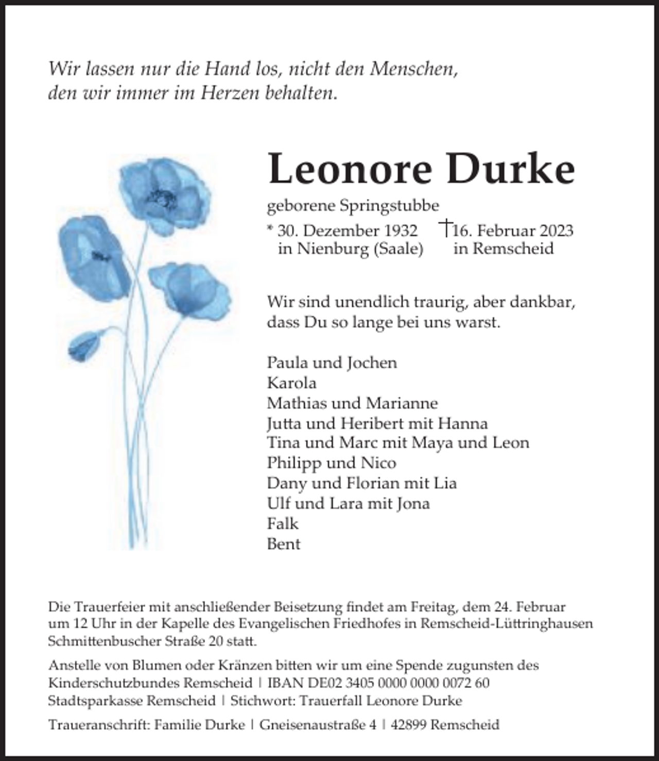 <p>Wir lassen nur die Hand los, nicht den Menschen,<br />den wir immer im Herzen behalten.</p><p>Leonore Durke<br />geborene Springstubbe<br />* 30. Dezember 1932<br />16. Februar 2023<br />in Nienburg (Saale)<br />in Remscheid</p><p>Wir sind unendlich traurig, aber dankbar,<br />dass Du so lange bei uns warst.<br />Paula und Jochen<br />Karola<br />Mathias und Marianne<br />Jutta und Heribert mit Hanna<br />Tina und Marc mit Maya und Leon<br />Philipp und Nico<br />Dany und Florian mit Lia<br />Ulf und Lara mit Jona<br />Falk<br />Bent<br />Die Trauerfeier mit anschließender Beisetzung ﬁndet am Freitag, dem 24. Februar<br />um 12 Uhr in der Kapelle des Evangelischen Friedhofes in Remscheid-Lüttringhausen<br />Schmittenbuscher Straße 20 statt.<br />Anstelle von Blumen oder Kränzen bitten wir um eine Spende zugunsten des<br />Kinderschutzbundes Remscheid | IBAN DE02 3405 0072 60<br />Stadtsparkasse Remscheid | Stichwort: Trauerfall Leonore Durke<br />Traueranschrift: Familie Durke | Gneisenaustraße 4 | 42899 Remscheid</p>