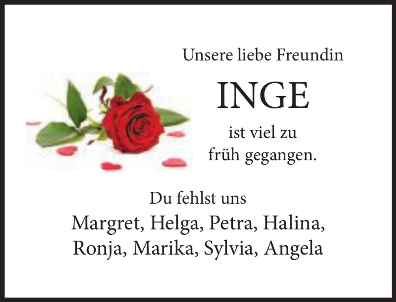 <p>Unsere liebe Freundin</p><p>INGE</p><p>ist viel zu<br />früh gegangen.<br />Du fehlst uns</p><p>Margret, Helga, Petra, Halina,<br />Ronja, Marika, Sylvia, Angela</p>