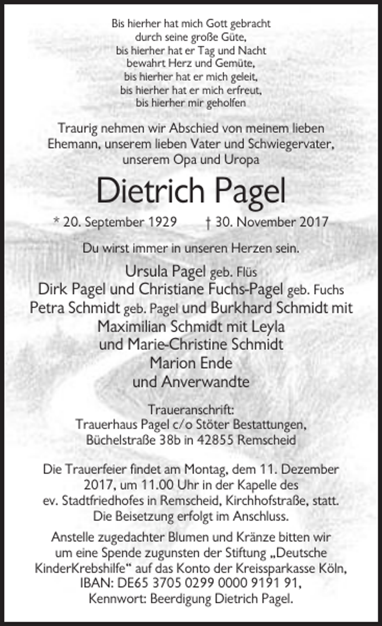 <p>Bis hierher hat mich Gott gebracht<br />durch seine große Güte,<br />bis hierher hat er Tag und Nacht<br />bewahrt Herz und Gemüte,<br />bis hierher hat er mich geleit,<br />bis hierher hat er mich erfreut,<br />bis hierher mir geholfen</p><p>Traurig nehmen wir Abschied von meinem lieben<br />Ehemann, unserem lieben Vater und Schwiegervater,<br />unserem Opa und Uropa</p><p>Dietrich Pagel<br />* 20. September 1929</p><p>† 30. November 2017</p><p>Du wirst immer in unseren Herzen sein.</p><p>Ursula Pagel geb. Flüs<br />Dirk Pagel und Christiane Fuchs-Pagel geb. Fuchs<br />Petra Schmidt geb. Pagel und Burkhard Schmidt mit<br />Maximilian Schmidt mit Leyla<br />und Marie-Christine Schmidt<br />Marion Ende<br />und Anverwandte<br />Traueranschrift:<br />Trauerhaus Pagel c/o Stöter Bestattungen,<br />Büchelstraße 38b in 42855 Remscheid<br />Die Trauerfeier findet am Montag, dem 11. Dezember<br />2017, um 11.00 Uhr in der Kapelle des<br />ev. Stadtfriedhofes in Remscheid, Kirchhofstraße, statt.<br />Die Beisetzung erfolgt im Anschluss.<br />Anstelle zugedachter Blumen und Kränze bitten wir<br />um eine Spende zugunsten der Stiftung „Deutsche<br />KinderKrebshilfe“ auf das Konto der Kreissparkasse Köln,<br />IBAN: DE65 3705 0299 0000 91,<br />Kennwort: Beerdigung Dietrich Pagel.</p>