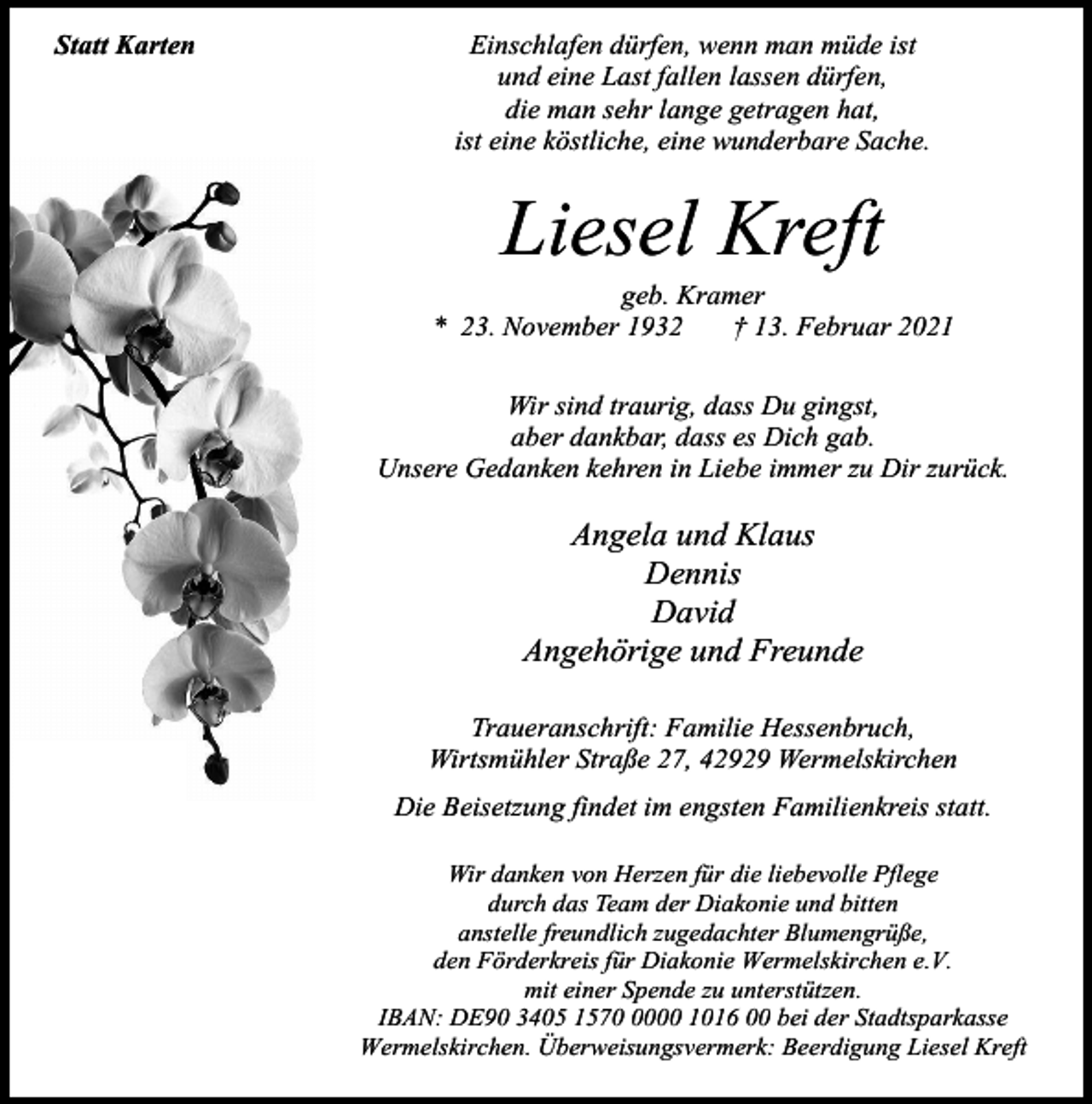 <p>Statt Karten</p><p>Einschlafen dürfen, wenn man müde ist<br />und eine Last fallen lassen dürfen,<br />die man sehr lange getragen hat,<br />ist eine köstliche, eine wunderbare Sache.</p><p>Liesel Kreft</p><p>geb. Kramer<br />* 23. November 1932<br />† 13. Februar 2021<br />Wir sind traurig, dass Du gingst,<br />aber dankbar, dass es Dich gab.<br />Unsere Gedanken kehren in Liebe immer zu Dir zurück.</p><p>Angela und Klaus<br />Dennis<br />David<br />Angehörige und Freunde<br />Traueranschrift: Familie Hessenbruch,<br />Wirtsmühler Straße 27, 42929 Wermelskirchen<br />Die Beisetzung findet im engsten Familienkreis statt.<br />Wir danken von Herzen für die liebevolle Pflege<br />durch das Team der Diakonie und bitten<br />anstelle freundlich zugedachter Blumengrüße,<br />den Förderkreis für Diakonie Wermelskirchen e.V.<br />mit einer Spende zu unterstützen.<br />IBAN: DE90 3405 157000 1016 00 bei der Stadtsparkasse<br />Wermelskirchen. Überweisungsvermerk: Beerdigung Liesel Kreft</p>