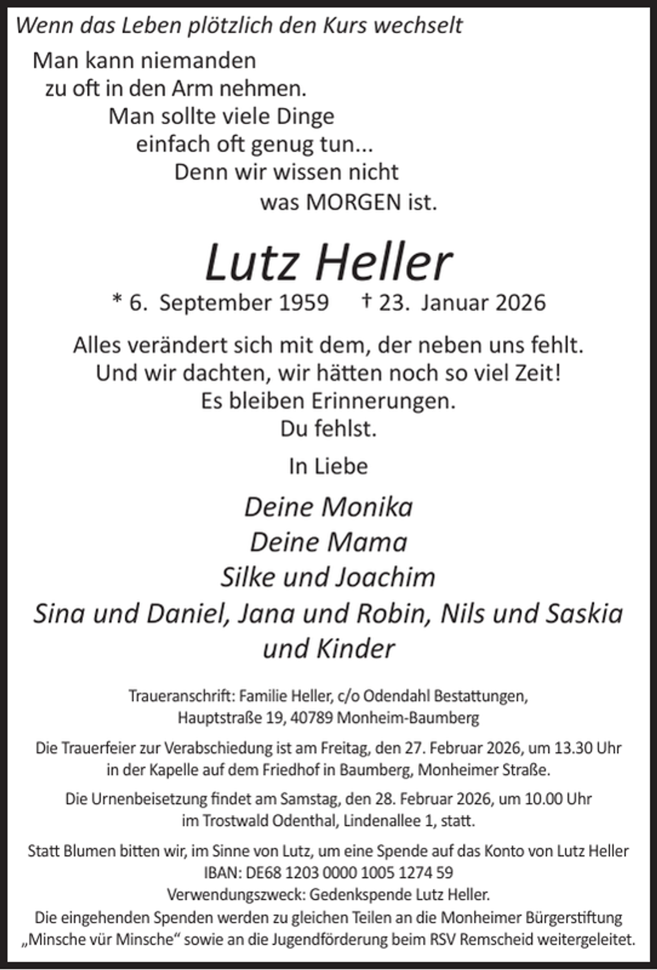 <p>Wenn das Leben plötzlich den Kurs wechselt<br />Man kann niemanden<br />zu oft in den Arm nehmen.<br />Man sollte viele Dinge<br />einfach oft genug tun...<br />Denn wir wissen nicht<br />was MORGEN ist.</p><p>Lutz Heller</p><p>* 6. September 1959</p><p>† 23. Januar 2026</p><p>Alles verändert sich mit dem, der neben uns fehlt.<br />Und wir dachten, wir hätten noch so viel Zeit!<br />Es bleiben Erinnerungen.<br />Du fehlst.<br />In Liebe</p><p>Deine Monika<br />Deine Mama<br />Silke und Joachim<br />Sina und Daniel, Jana und Robin, Nils und Saskia<br />und Kinder<br />Traueranschrift: Familie Heller, c/o Odendahl Bestattungen,<br />Hauptstraße 19, 40789 Monheim-Baumberg<br />Die Trauerfeier zur Verabschiedung ist am Freitag, den 27. Februar 2026, um 13.30 Uhr<br />in der Kapelle auf dem Friedhof in Baumberg, Monheimer Straße.<br />Die Urnenbeisetzung ﬁndet am Samstag, den 28. Februar 2026, um 10.00 Uhr<br />im Trostwald Odenthal, Lindenallee 1, statt.<br />Statt Blumen bitten wir, im Sinne von Lutz, um eine Spende auf das Konto von Lutz Heller<br />IBAN: DE68 1203 0000 1005 1274 59<br />Verwendungszweck: Gedenkspende Lutz Heller.<br />Die eingehenden Spenden werden zu gleichen Teilen an die Monheimer Bürgerstiftung<br />„Minsche vür Minsche“ sowie an die Jugendförderung beim RSV Remscheid weitergeleitet.</p>