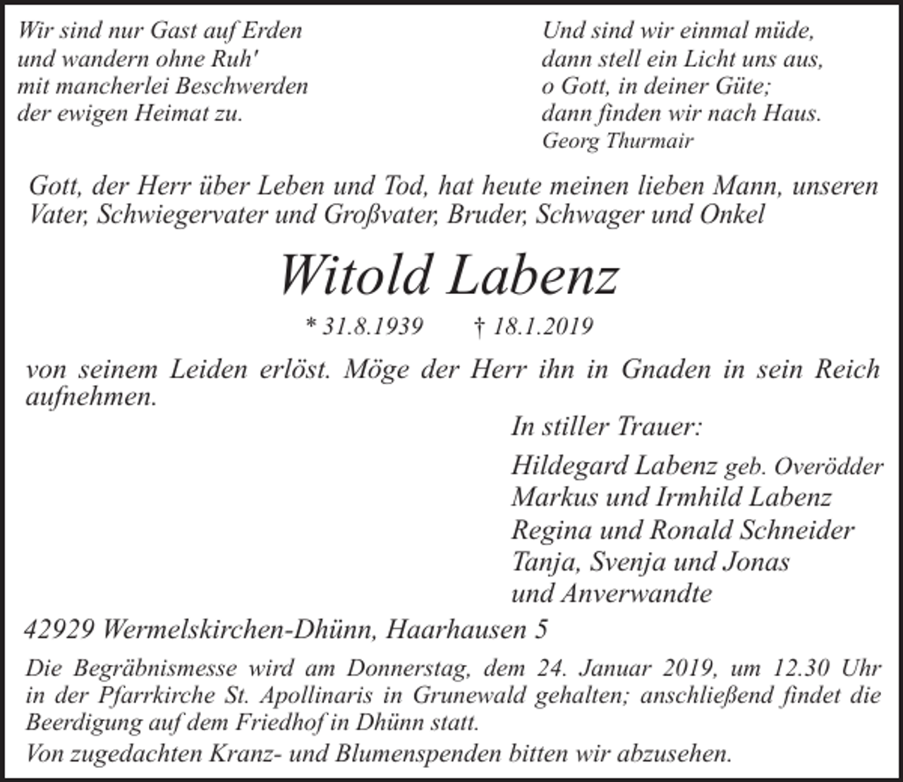 <p>Wir sind nur Gast auf Erden<br />und wandern ohne Ruh'<br />mit mancherlei Beschwerden<br />der ewigen Heimat zu.</p><p>Und sind wir einmal müde,<br />dann stell ein Licht uns aus,<br />o Gott, in deiner Güte;<br />dann finden wir nach Haus.<br />Georg Thurmair</p><p>Gott, der Herr über Leben und Tod, hat heute meinen lieben Mann, unseren<br />Vater, Schwiegervater und Großvater, Bruder, Schwager und Onkel</p><p>Witold Labenz<br />* 31.8.1939</p><p>† 18.1.2019</p><p>von seinem Leiden erlöst. Möge der Herr ihn in Gnaden in sein Reich<br />aufnehmen.<br />In stiller Trauer:<br />Hildegard Labenz geb. Overödder<br />Markus und Irmhild Labenz<br />Regina und Ronald Schneider<br />Tanja, Svenja und Jonas<br />und Anverwandte<br />42929 Wermelskirchen-Dhünn, Haarhausen 5<br />Die Begräbnismesse wird am Donnerstag, dem 24. Januar 2019, um 12.30 Uhr<br />in der Pfarrkirche St. Apollinaris in Grunewald gehalten; anschließend findet die<br />Beerdigung auf dem Friedhof in Dhünn statt.<br />Von zugedachten Kranz- und Blumenspenden bitten wir abzusehen.</p>