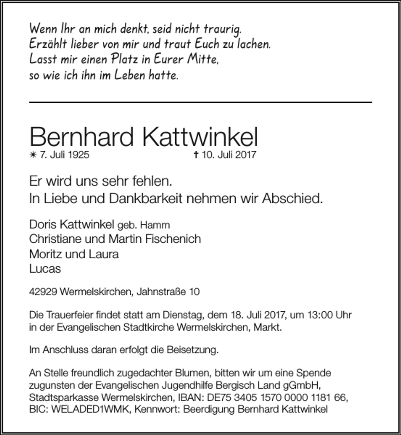 <p>Wenn Ihr an mich denkt, seid nicht traurig.<br />Erzählt lieber von mir und traut Euch zu lachen.<br />Lasst mir einen Platz in Eurer Mitte,<br />so wie ich ihn im Leben hatte.</p><p>Bernhard Kattwinkel</p><p>✴ 7. Juli 1925</p><p>✝ 10. Juli 2017</p><p>Er wird uns sehr fehlen.<br />In Liebe und Dankbarkeit nehmen wir Abschied.<br />Doris Kattwinkel geb. Hamm<br />Christiane und Martin Fischenich<br />Moritz und Laura<br />Lucas<br />42929 Wermelskirchen, Jahnstraße 10<br />Die Trauerfeier findet statt am Dienstag, dem 18. Juli 2017, um 13:00 Uhr<br />in der Evangelischen Stadtkirche Wermelskirchen, Markt.<br />Im Anschluss daran erfolgt die Beisetzung.<br />An Stelle freundlich zugedachter Blumen, bitten wir um eine Spende<br />zugunsten der Evangelischen Jugendhilfe Bergisch Land gGmbH,<br />Stadtsparkasse Wermelskirchen, IBAN: DE75 3405 157000 1181 66,<br />BIC: WELADED1WMK, Kennwort: Beerdigung Bernhard Kattwinkel</p>