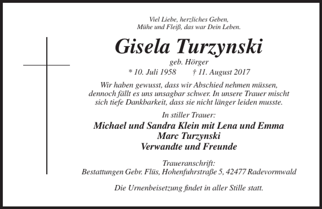 <p>Viel Liebe, herzliches Geben,<br />Mühe und Fleiß, das war Dein Leben.</p><p>Gisela Turzynski<br />geb. Hörger<br />* 10. Juli 1958<br />† 11. August 2017<br />Wir haben gewusst, dass wir Abschied nehmen müssen,<br />dennoch fällt es uns unsagbar schwer. In unsere Trauer mischt<br />sich tiefe Dankbarkeit, dass sie nicht länger leiden musste.<br />In stiller Trauer:</p><p>Michael und Sandra Klein mit Lena und Emma<br />Marc Turzynski<br />Verwandte und Freunde<br />Traueranschrift:<br />Bestattungen Gebr. Flüs, Hohenfuhrstraße 5, 42477 Radevormwald<br />Die Urnenbeisetzung findet in aller Stille statt.</p>