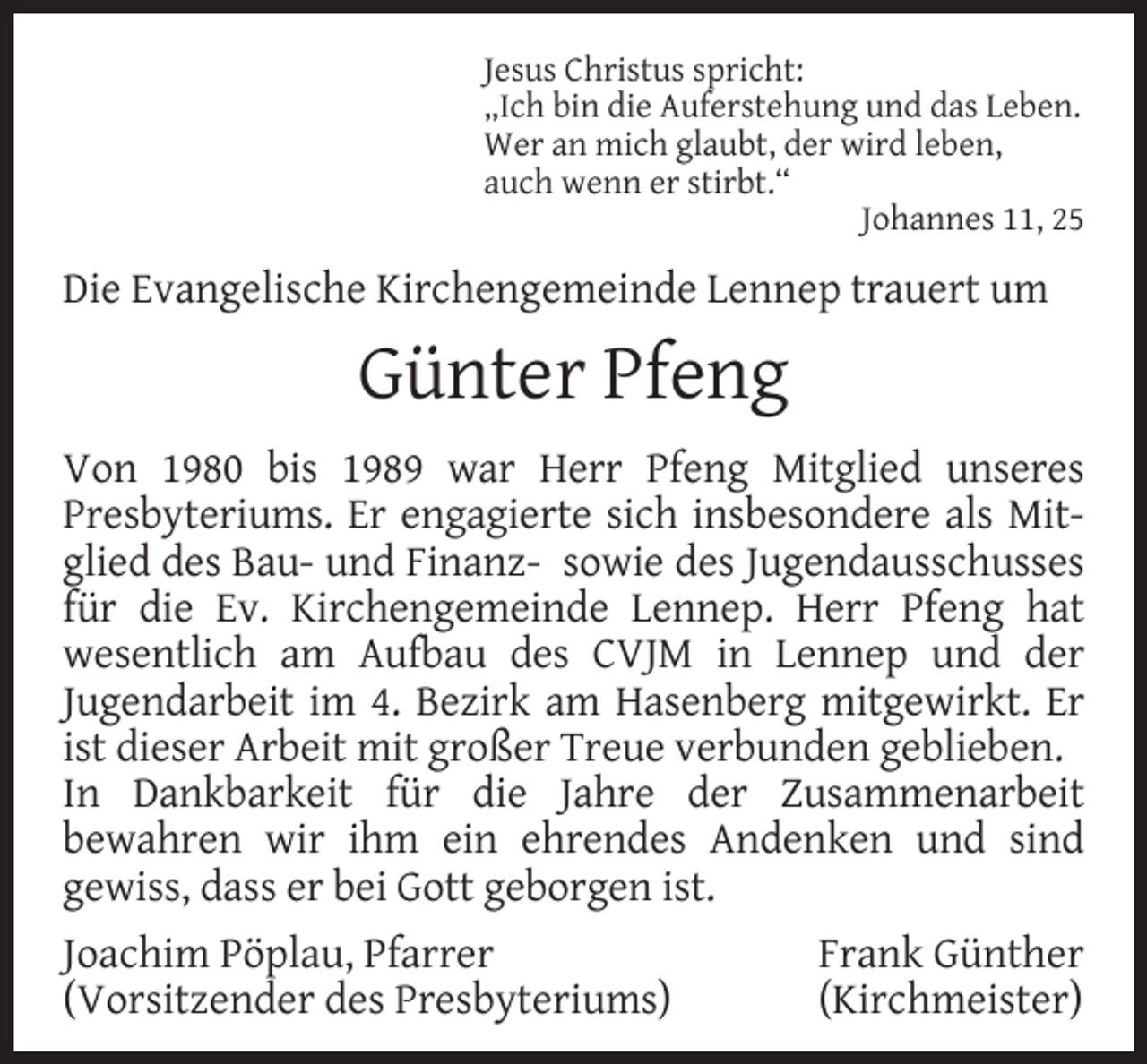 <p>Jesus Christus spricht:<br />„Ich bin die Auferstehung und das Leben.<br />Wer an mich glaubt, der wird leben,<br />auch wenn er stirbt.“<br />Johannes 11, 25</p><p>Die Evangelische Kirchengemeinde Lennep trauert um</p><p>Günter Pfeng<br />Von 1980 bis 1989 war Herr Pfeng Mitglied unseres<br />Presbyteriums. Er engagierte sich insbesondere als Mitglied des Bau- und Finanz- sowie des Jugendausschusses<br />für die Ev. Kirchengemeinde Lennep. Herr Pfeng hat<br />wesentlich am Aufbau des CVJM in Lennep und der<br />Jugendarbeit im 4. Bezirk am Hasenberg mitgewirkt. Er<br />ist dieser Arbeit mit großer Treue verbunden geblieben.<br />In Dankbarkeit für die Jahre der Zusammenarbeit<br />bewahren wir ihm ein ehrendes Andenken und sind<br />gewiss, dass er bei Gott geborgen ist.<br />Joachim Pöplau, Pfarrer<br />(Vorsitzender des Presbyteriums)</p><p>Frank Günther<br />(Kirchmeister)</p>
