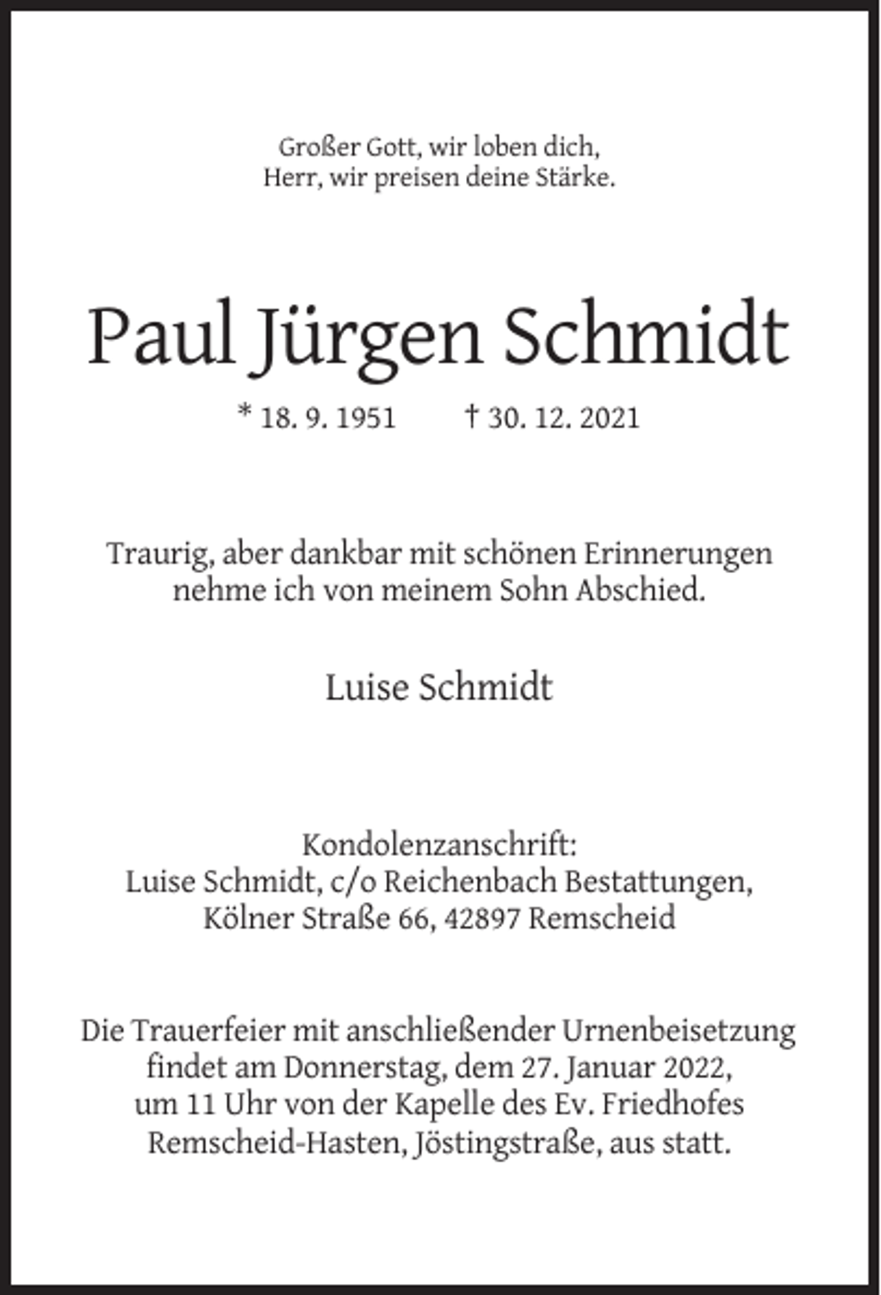 <p>Großer Gott, wir loben dich,<br />Herr, wir preisen deine Stärke.</p><p>Paul Jürgen Schmidt<br />* 18. 9. 1951</p><p>† 30. 12. 2021</p><p>Traurig, aber dankbar mit schönen Erinnerungen<br />nehme ich von meinem Sohn Abschied.</p><p>Luise Schmidt</p><p>Kondolenzanschrift:<br />Luise Schmidt, c/o Reichenbach Bestattungen,<br />Kölner Straße 66, 42897 Remscheid</p><p>Die Trauerfeier mit anschließender Urnenbeisetzung<br />findet am Donnerstag, dem 27. Januar 2022,<br />um 11 Uhr von der Kapelle des Ev. Friedhofes<br />Remscheid-Hasten, Jöstingstraße, aus statt.</p>