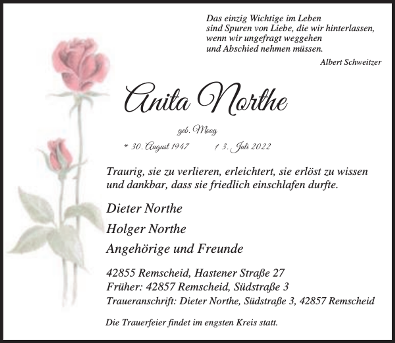 <p>Das einzig Wichtige im Leben<br />sind Spuren von Liebe, die wir hinterlassen,<br />wenn wir ungefragt weggehen<br />und Abschied nehmen müssen.<br />Albert Schweitzer</p><p>Anita Northe<br />geb. Moog<br />* 30. August 1947</p><p>† 3. Juli 2022</p><p>Traurig, sie zu verlieren, erleichtert, sie erlöst zu wissen<br />und dankbar, dass sie friedlich einschlafen durfte.</p><p>Dieter Northe<br />Holger Northe<br />Angehörige und Freunde<br />42855 Remscheid, Hastener Straße 27<br />Früher: 42857 Remscheid, Südstraße 3</p><p>Traueranschrift: Dieter Northe, Südstraße 3, 42857 Remscheid<br />Die Trauerfeier findet im engsten Kreis statt.</p>