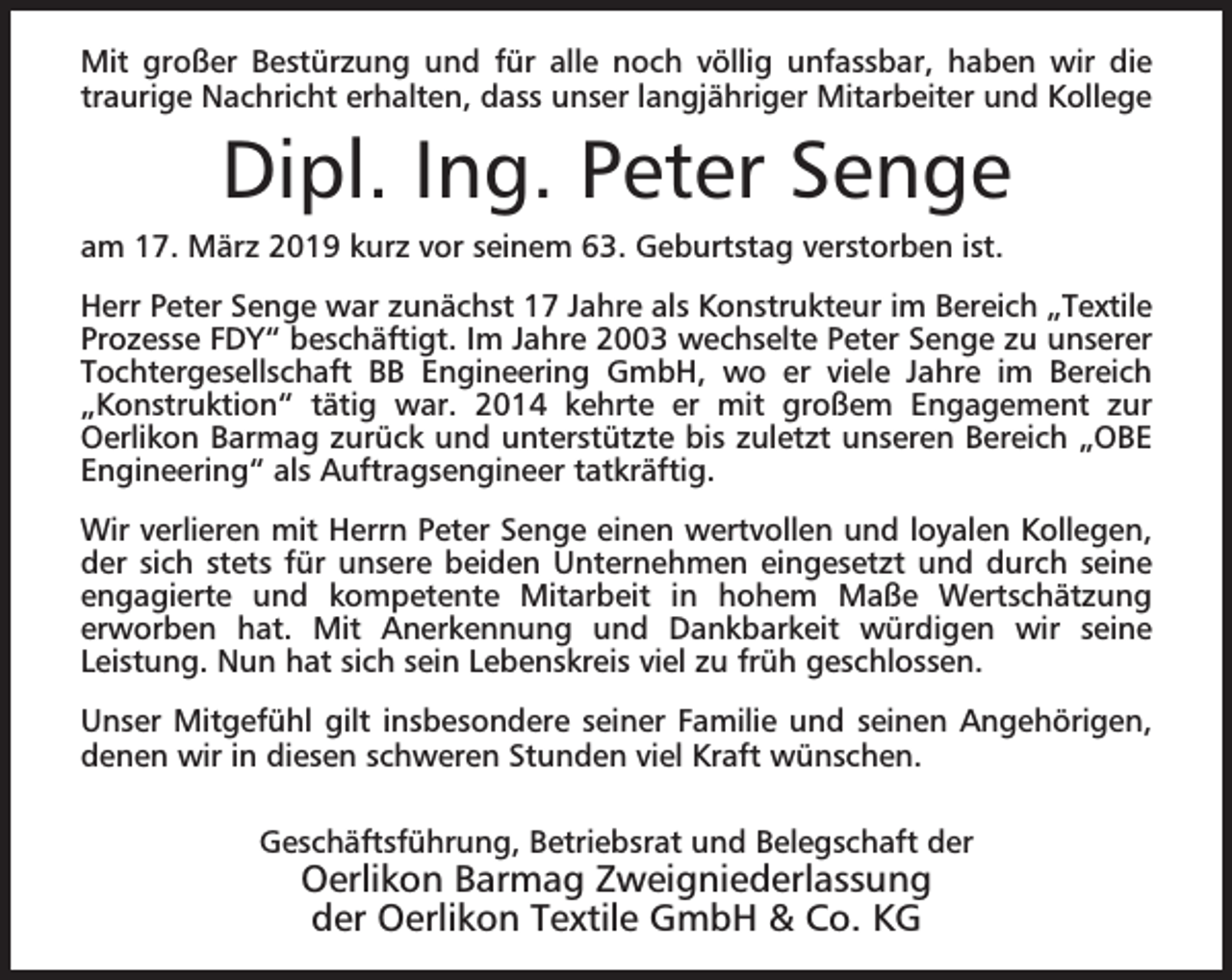 <p>Mit großer Bestürzung und für alle noch völlig unfassbar, haben wir die<br />traurige Nachricht erhalten, dass unser langjähriger Mitarbeiter und Kollege</p><p>Dipl. Ing. Peter Senge<br />am 17. März 2019 kurz vor seinem 63. Geburtstag verstorben ist.<br />Herr Peter Senge war zunächst 17 Jahre als Konstrukteur im Bereich „Textile<br />Prozesse FDY“ beschäftigt. Im Jahre 2003 wechselte Peter Senge zu unserer<br />Tochtergesellschaft BB Engineering GmbH, wo er viele Jahre im Bereich<br />„Konstruktion“ tätig war. 2014 kehrte er mit großem Engagement zur<br />Oerlikon Barmag zurück und unterstützte bis zuletzt unseren Bereich „OBE<br />Engineering“ als Auftragsengineer tatkräftig.<br />Wir verlieren mit Herrn Peter Senge einen wertvollen und loyalen Kollegen,<br />der sich stets für unsere beiden Unternehmen eingesetzt und durch seine<br />engagierte und kompetente Mitarbeit in hohem Maße Wertschätzung<br />erworben hat. Mit Anerkennung und Dankbarkeit würdigen wir seine<br />Leistung. Nun hat sich sein Lebenskreis viel zu früh geschlossen.<br />Unser Mitgefühl gilt insbesondere seiner Familie und seinen Angehörigen,<br />denen wir in diesen schweren Stunden viel Kraft wünschen.<br />Geschäftsführung, Betriebsrat und Belegschaft der</p><p>Oerlikon Barmag Zweigniederlassung<br />der Oerlikon Textile GmbH &amp; Co. KG</p>