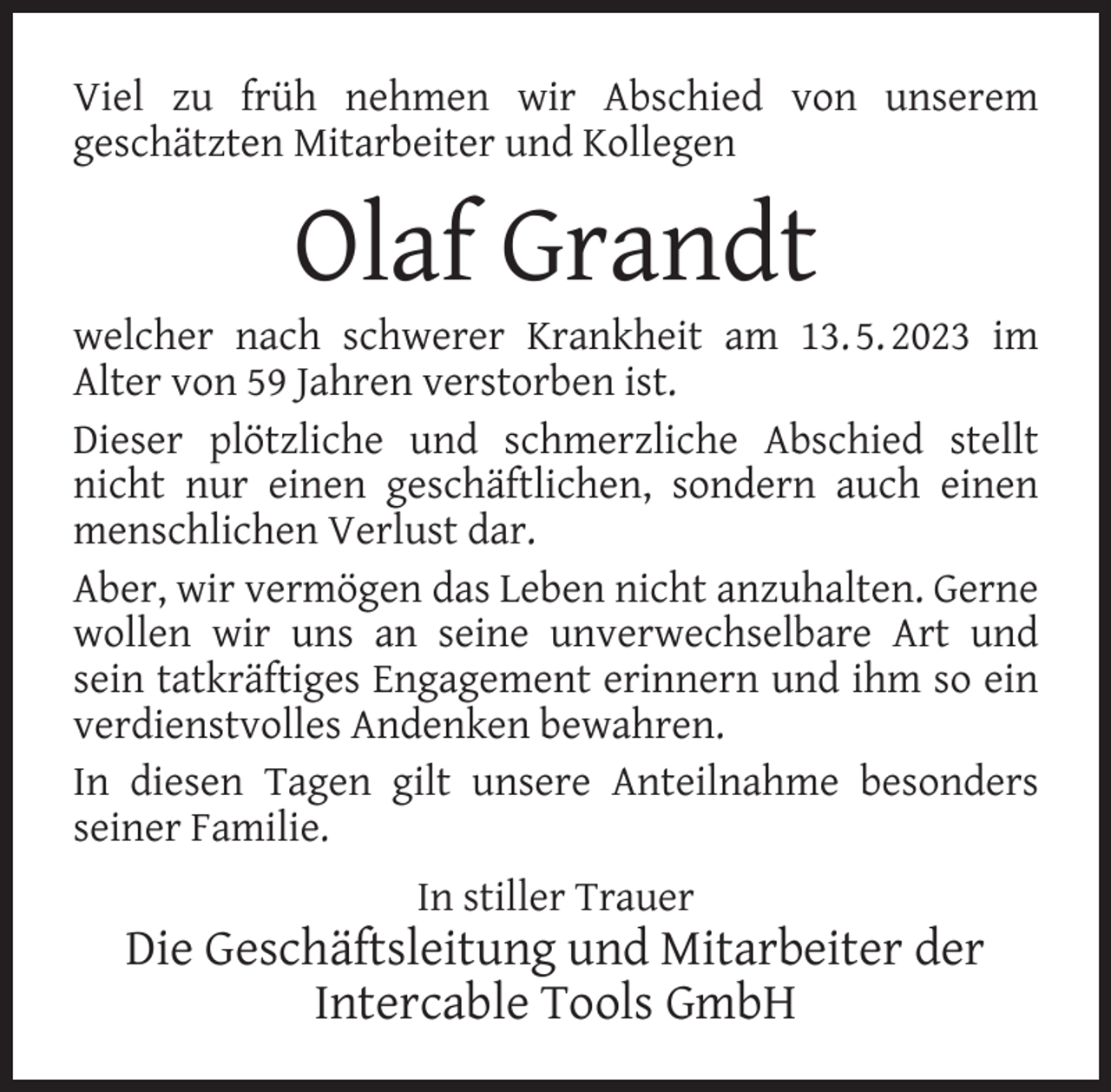 <p>Viel zu früh nehmen wir Abschied von unserem<br />geschätzten Mitarbeiter und Kollegen</p><p>Olaf Grandt</p><p>welcher nach schwerer Krankheit am 13. 5. 2023 im<br />Alter von 59 Jahren verstorben ist.<br />Dieser plötzliche und schmerzliche Abschied stellt<br />nicht nur einen geschäftlichen, sondern auch einen<br />menschlichen Verlust dar.<br />Aber, wir vermögen das Leben nicht anzuhalten. Gerne<br />wollen wir uns an seine unverwechselbare Art und<br />sein tatkräftiges Engagement erinnern und ihm so ein<br />verdienstvolles Andenken bewahren.<br />In diesen Tagen gilt unsere Anteilnahme besonders<br />seiner Familie.<br />In stiller Trauer</p><p>Die Geschäftsleitung und Mitarbeiter der<br />Intercable Tools GmbH</p>