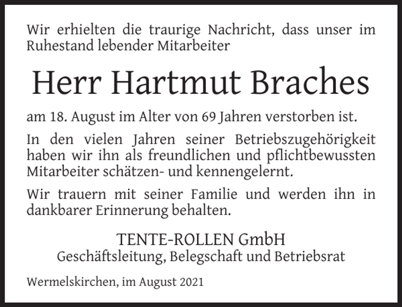 <p>Wir erhielten die traurige Nachricht, dass unser im<br />Ruhestand lebender Mitarbeiter</p><p>Herr Hartmut Braches</p><p>am 18. August im Alter von 69 Jahren verstorben ist.<br />In den vielen Jahren seiner Betriebszugehörigkeit<br />haben wir ihn als freundlichen und pflichtbewussten<br />Mitarbeiter schätzen- und kennengelernt.<br />Wir trauern mit seiner Familie und werden ihn in<br />dankbarer Erinnerung behalten.</p><p>TENTE-ROLLEN GmbH</p><p>Geschäftsleitung, Belegschaft und Betriebsrat<br />Wermelskirchen, im August 2021</p>