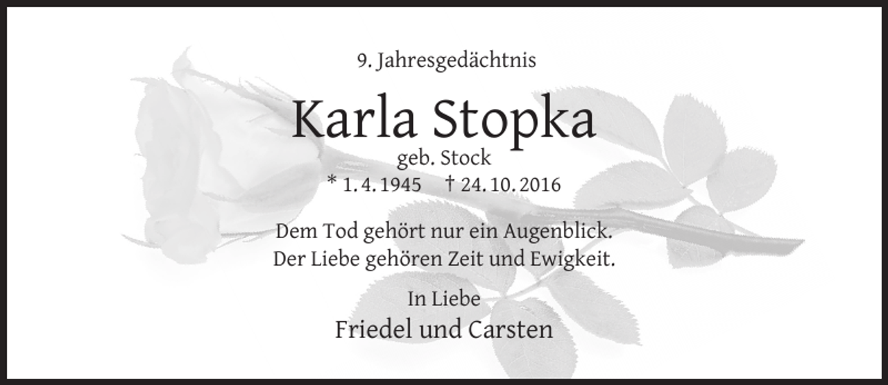 <p>9. Jahresgedächtnis</p><p>Karla Stopka<br />geb. Stock<br />* 1. 4. 1945 † 24. 10. 2016</p><p>Dem Tod gehört nur ein Augenblick.<br />Der Liebe gehören Zeit und Ewigkeit.<br />In Liebe</p><p>Friedel und Carsten</p>