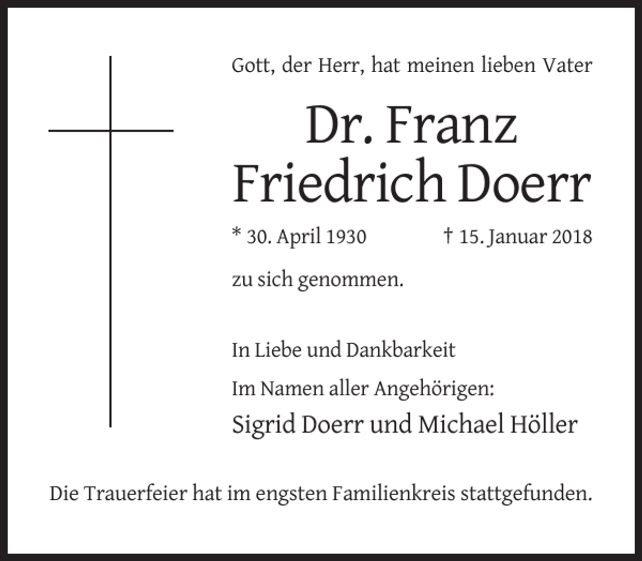 <p>Gott, der Herr, hat meinen lieben Vater</p><p>Dr. Franz<br />Friedrich Doerr<br />* 30. April 1930</p><p>† 15. Januar 2018</p><p>zu sich genommen.</p><p>In Liebe und Dankbarkeit<br />Im Namen aller Angehörigen:</p><p>Sigrid Doerr und Michael Höller<br />Die Trauerfeier hat im engsten Familienkreis stattgefunden.</p>