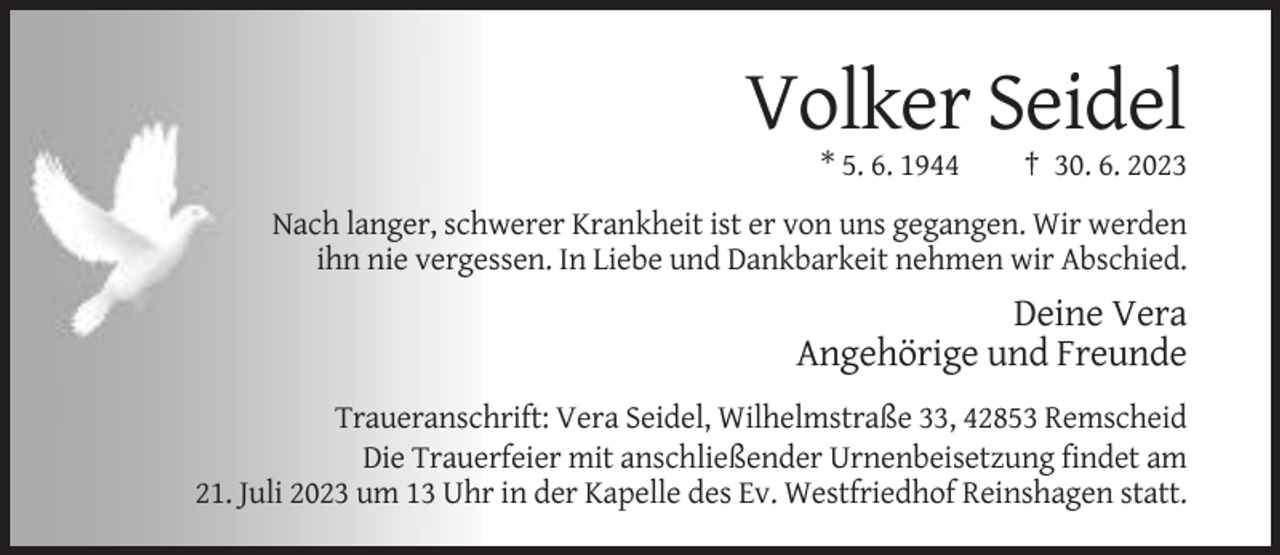 <p>Volker Seidel<br />* 5. 6. 1944</p><p>† 30. 6. 2023</p><p>Nach langer, schwerer Krankheit ist er von uns gegangen. Wir werden<br />ihn nie vergessen. In Liebe und Dankbarkeit nehmen wir Abschied.</p><p>Deine Vera<br />Angehörige und Freunde<br />Traueranschrift: Vera Seidel, Wilhelmstraße 33, 42853 Remscheid<br />Die Trauerfeier mit anschließender Urnenbeisetzung findet am<br />21. Juli 2023 um 13 Uhr in der Kapelle des Ev. Westfriedhof Reinshagen statt.</p>