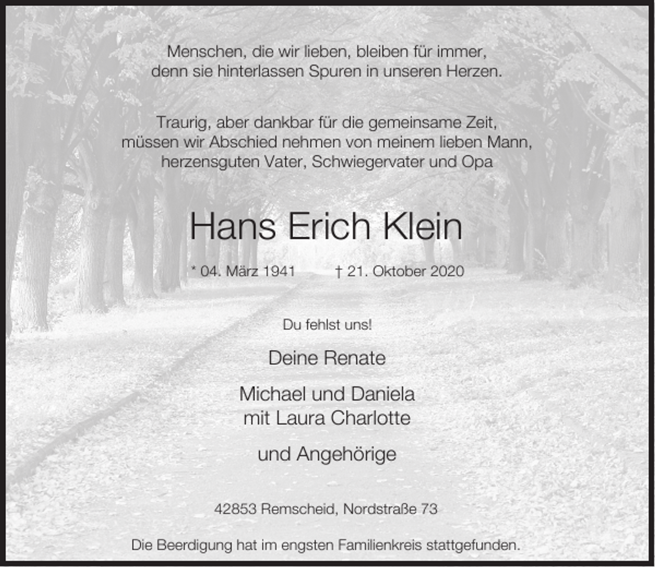 <p>Menschen, die wir lieben, bleiben für immer,<br />denn sie hinterlassen Spuren in unseren Herzen.<br />Traurig, aber dankbar für die gemeinsame Zeit,<br />müssen wir Abschied nehmen von meinem lieben Mann,<br />herzensguten Vater, Schwiegervater und Opa</p><p>Hans Erich Klein<br />* 04. März 1941</p><p>† 21. Oktober 2020</p><p>Du fehlst uns!</p><p>Deine Renate<br />Michael und Daniela<br />mit Laura Charlotte<br />und Angehörige<br />42853 Remscheid, Nordstraße 73<br />Die Beerdigung hat im engsten Familienkreis stattgefunden.</p>