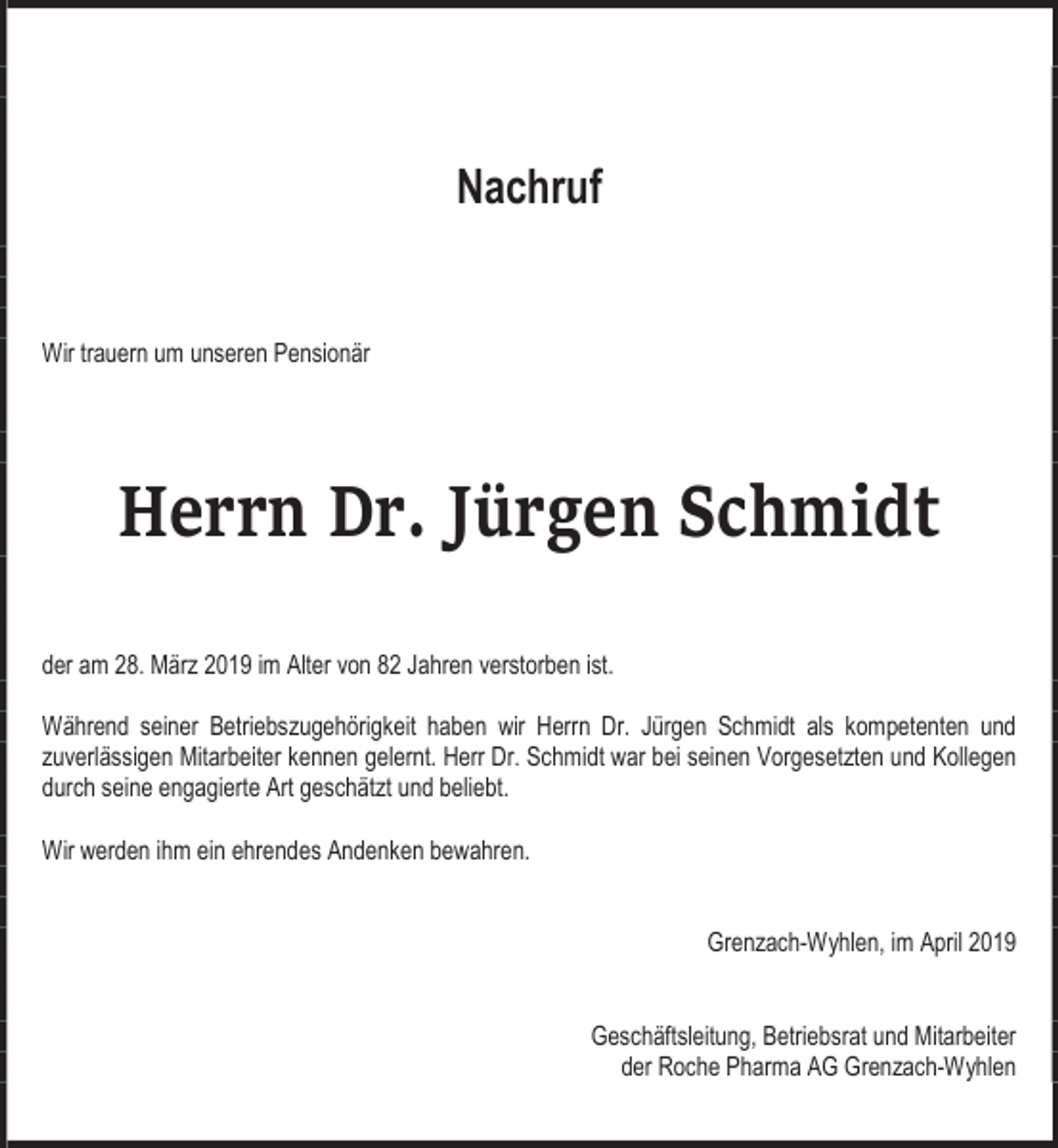 <p>Nachruf<br />Wir trauern um unseren Pensionär</p><p>Herrn Dr. Jürgen Schmidt<br />der am 28. März 2019 im Alter von 82 Jahren verstorben ist.<br />Während seiner Betriebszugehörigkeit haben wir Herrn Dr. Jürgen Schmidt als kompetenten und<br />zuverlässigen Mitarbeiter kennen gelernt. Herr Dr. Schmidt war bei seinen Vorgesetzten und Kollegen<br />durch seine engagierte Art geschätzt und beliebt.<br />Wir werden ihm ein ehrendes Andenken bewahren.<br />Grenzach-Wyhlen, im April 2019<br />Geschäftsleitung, Betriebsrat und Mitarbeiter<br />der Roche Pharma AG Grenzach-Wyhlen</p>