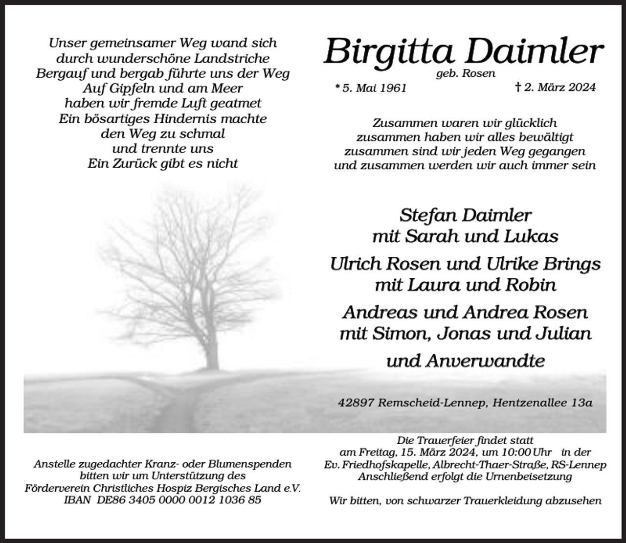 <p>Unser gemeinsamer Weg wand sich<br />durch wunderschöne Landstriche<br />Bergauf und bergab führte uns der Weg<br />Auf Gipfeln und am Meer<br />haben wir fremde Luft geatmet<br />Ein bösartiges Hindernis machte<br />den Weg zu schmal<br />und trennte uns<br />Ein Zurück gibt es nicht</p><p>Birgitta Daimler<br />geb. Rosen</p><p>* 5. Mai 1961</p><p>2. März 2024</p><p>Zusammen waren wir glücklich<br />zusammen haben wir alles bewältigt<br />zusammen sind wir jeden Weg gegangen<br />und zusammen werden wir auch immer sein</p><p>Stefan Daimler<br />mit Sarah und Lukas<br />Ulrich Rosen und Ulrike Brings<br />mit Laura und Robin<br />Andreas und Andrea Rosen<br />mit Simon, Jonas und Julian<br />und Anverwandte<br />42897 Remscheid-Lennep, Hentzenallee 13a</p><p>Anstelle zugedachter Kranz- oder Blumenspenden<br />bitten wir um Unterstützung des<br />Förderverein Christliches Hospiz Bergisches Land e.V.<br />IBAN DE86 3405 0012 1036 85</p><p>Die Trauerfeier findet statt<br />am Freitag, 15. März 2024, um 10:00 Uhr in der<br />Ev. Friedhofskapelle, Albrecht-Thaer-Straße, RS-Lennep<br />Anschließend erfolgt die Urnenbeisetzung<br />Wir bitten, von schwarzer Trauerkleidung abzusehen</p>