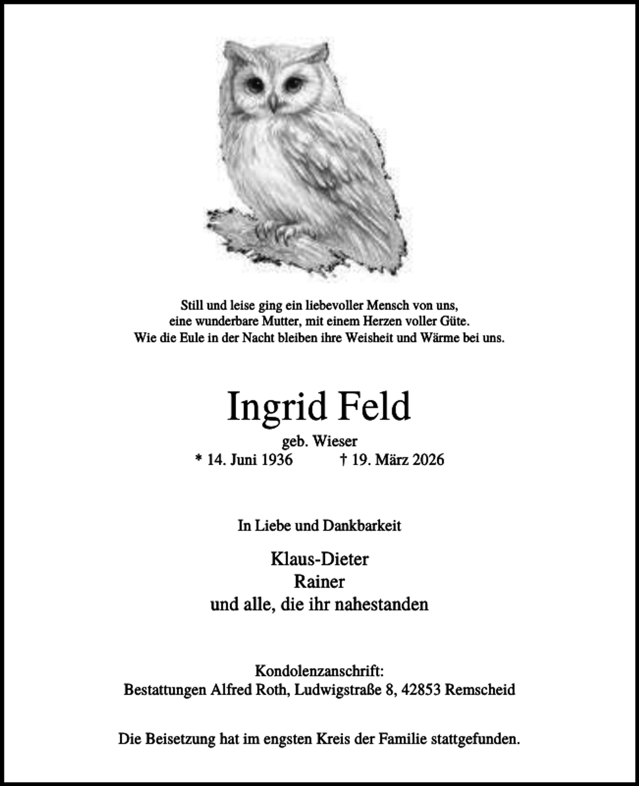 <p>Still und leise ging ein liebevoller Mensch von uns,<br />eine wunderbare Mutter, mit einem Herzen voller Güte.<br />Wie die Eule in der Nacht bleiben ihre Weisheit und Wärme bei uns.</p><p>Ingrid Feld<br />geb. Wieser<br />* 14. Juni 1936<br />† 19. März 2026</p><p>In Liebe und Dankbarkeit</p><p>Klaus-Dieter<br />Rainer<br />und alle, die ihr nahestanden<br />Kondolenzanschrift:<br />Bestattungen Alfred Roth, Ludwigstraße 8, 42853 Remscheid<br />Die Beisetzung hat im engsten Kreis der Familie stattgefunden.</p>