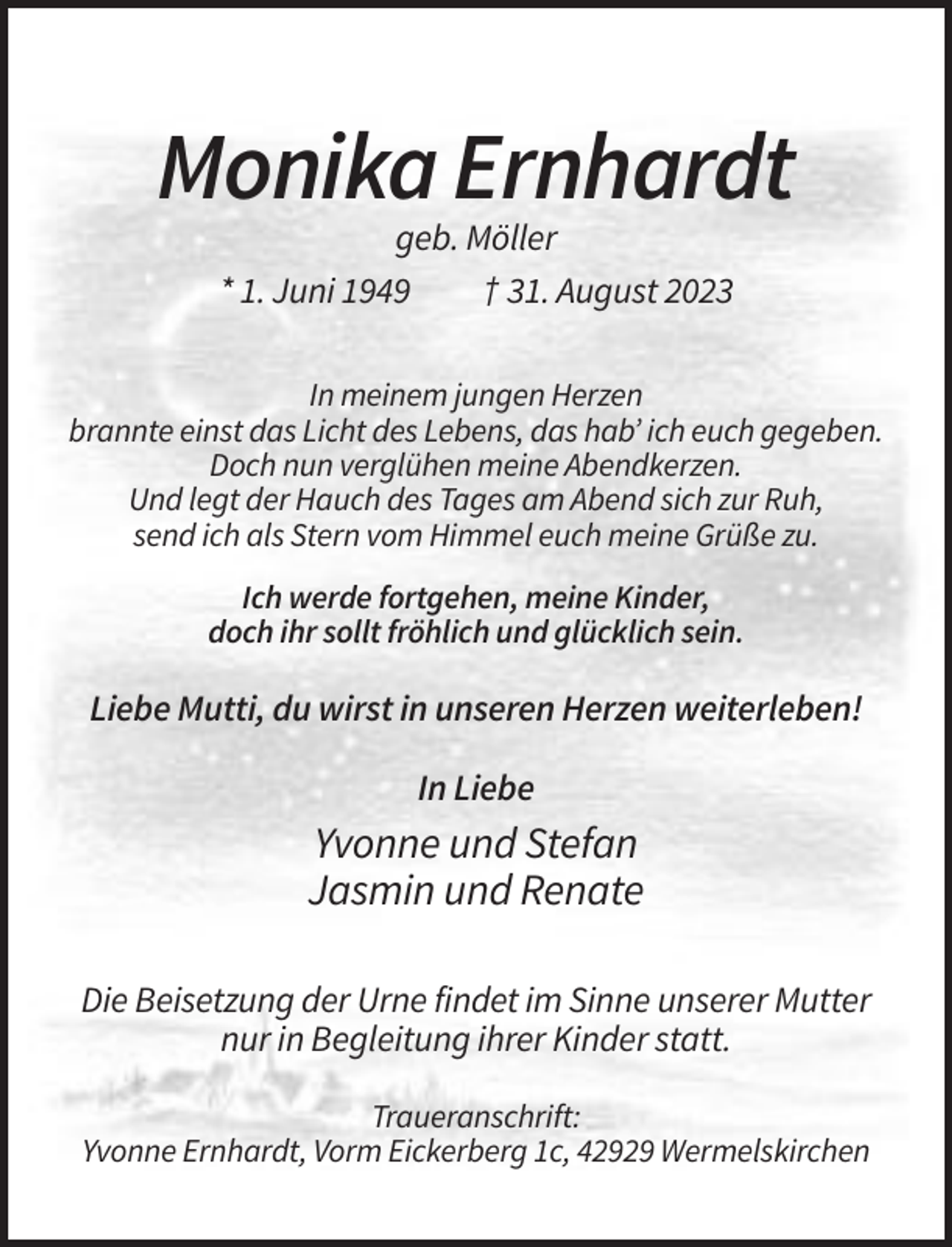 <p>Monika Ernhardt<br />geb. Möller<br />* 1. Juni 1949<br />† 31. August 2023<br />In meinem jungen Herzen<br />brannte einst das Licht des Lebens, das hab’ ich euch gegeben.<br />Doch nun verglühen meine Abendkerzen.<br />Und legt der Hauch des Tages am Abend sich zur Ruh,<br />send ich als Stern vom Himmel euch meine Grüße zu.<br />Ich werde fortgehen, meine Kinder,<br />doch ihr sollt fröhlich und glücklich sein.</p><p>Liebe Mutti, du wirst in unseren Herzen weiterleben!<br />In Liebe</p><p>Yvonne und Stefan<br />Jasmin und Renate<br />Die Beisetzung der Urne findet im Sinne unserer Mutter<br />nur in Begleitung ihrer Kinder statt.<br />Traueranschrift:<br />Yvonne Ernhardt, Vorm Eickerberg 1c, 42929 Wermelskirchen</p>