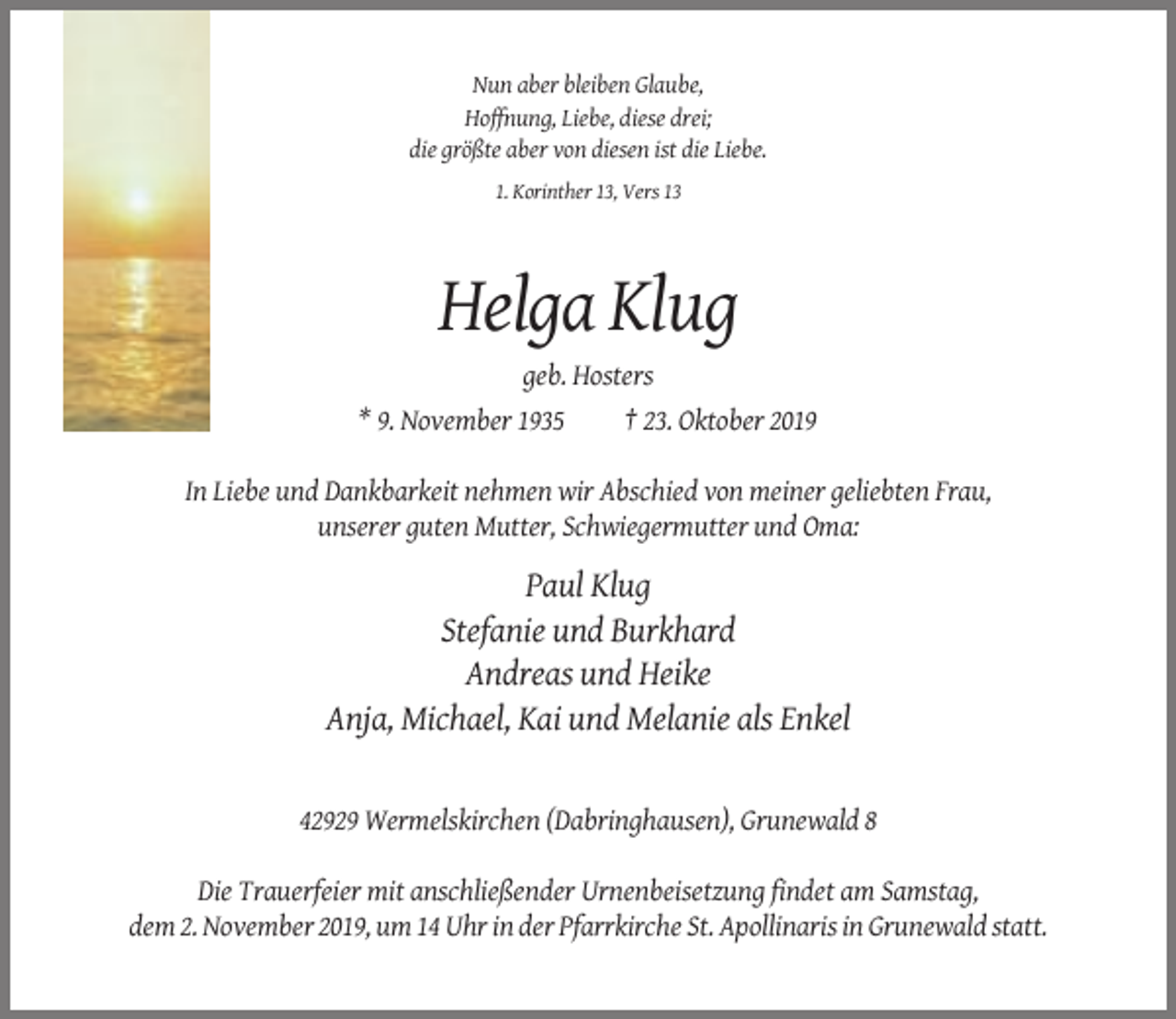 <p>Nun aber bleiben Glaube,<br />Hoffnung, Liebe, diese drei;<br />die größte aber von diesen ist die Liebe.<br />1. Korinther 13, Vers 13</p><p>Helga Klug<br />geb. Hosters<br />* 9. November 1935<br />† 23. Oktober 2019<br />In Liebe und Dankbarkeit nehmen wir Abschied von meiner geliebten Frau,<br />unserer guten Mutter, Schwiegermutter und Oma:</p><p>Paul Klug<br />Stefanie und Burkhard<br />Andreas und Heike<br />Anja, Michael, Kai und Melanie als Enkel</p><p>42929 Wermelskirchen (Dabringhausen), Grunewald 8<br />Die Trauerfeier mit anschließender Urnenbeisetzung findet am Samstag,<br />dem 2. November 2019, um 14 Uhr in der Pfarrkirche St. Apollinaris in Grunewald statt.</p>